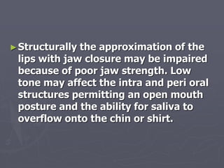 ►Structurally the approximation of the
lips with jaw closure may be impaired
because of poor jaw strength. Low
tone may affect the intra and peri oral
structures permitting an open mouth
posture and the ability for saliva to
overflow onto the chin or shirt.
 
