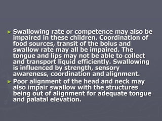 ► Swallowing rate or competence may also be
impaired in these children. Coordination of
food sources, transit of the bolus and
swallow rate may all be impaired. The
tongue and lips may not be able to collect
and transport liquid efficiently. Swallowing
is influenced by strength, sensory
awareness, coordination and alignment.
► Poor alignment of the head and neck may
also impair swallow with the structures
being out of alignment for adequate tongue
and palatal elevation.
 