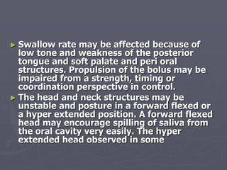 ► Swallow rate may be affected because of
low tone and weakness of the posterior
tongue and soft palate and peri oral
structures. Propulsion of the bolus may be
impaired from a strength, timing or
coordination perspective in control.
► The head and neck structures may be
unstable and posture in a forward flexed or
a hyper extended position. A forward flexed
head may encourage spilling of saliva from
the oral cavity very easily. The hyper
extended head observed in some
 