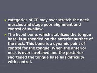 ► categories of CP may over stretch the neck
muscles and stage poor alignment and
control of swallow.
► The hyoid bone, which stabilizes the tongue
base, is suspended on the anterior surface of
the neck. This bone is a dynamic point of
control for the tongue. When the anterior
neck is over stretched and the posterior
shortened the tongue base has difficulty
with control.
 