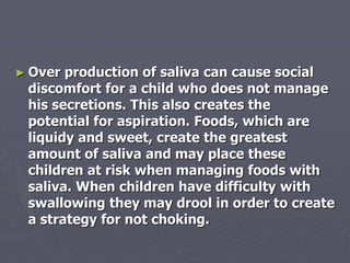 ► Over production of saliva can cause social
discomfort for a child who does not manage
his secretions. This also creates the
potential for aspiration. Foods, which are
liquidy and sweet, create the greatest
amount of saliva and may place these
children at risk when managing foods with
saliva. When children have difficulty with
swallowing they may drool in order to create
a strategy for not choking.
 