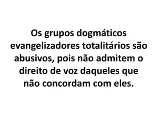Os grupos dogmáticos
evangelizadores totalitários são
abusivos, pois não admitem o
direito de voz daqueles que
não concordam com eles.
 