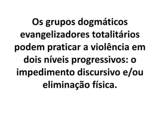 Os grupos dogmáticos
evangelizadores totalitários
podem praticar a violência em
dois níveis progressivos: o
impedimento discursivo e/ou
eliminação física.
 