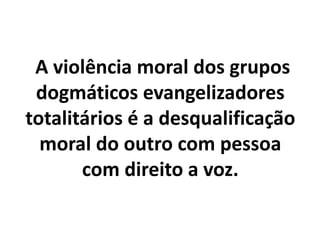 A violência moral dos grupos
dogmáticos evangelizadores
totalitários é a desqualificação
moral do outro com pessoa
com direito a voz.
 