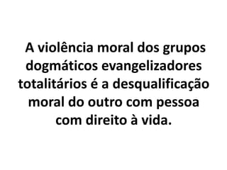 A violência moral dos grupos
dogmáticos evangelizadores
totalitários é a desqualificação
moral do outro com pessoa
com direito à vida.
 