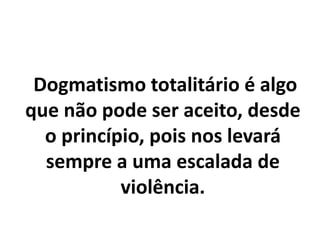 Dogmatismo totalitário é algo
que não pode ser aceito, desde
o princípio, pois nos levará
sempre a uma escalada de
violência.
 
