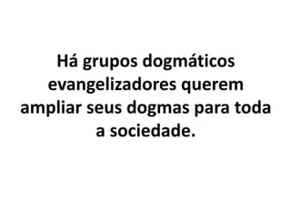 Há grupos dogmáticos
evangelizadores querem
ampliar seus dogmas para toda
a sociedade.
 