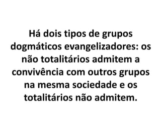 Há dois tipos de grupos
dogmáticos evangelizadores: os
não totalitários admitem a
convivência com outros grupos
na mesma sociedade e os
totalitários não admitem.
 