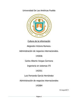 Universidad De Las Américas Puebla<br />Cultura de la información<br />Alejandro Victoria Romero. <br />Administración de negocios internacionales.<br />143036<br />Carlos Alberto Vargas Carmona <br />Ingeniería en sistemas ITI <br />142551<br />Luis Fernando García Hernández<br />Administración de negocios internacionales<br />143084<br />9/ mayo/2011<br />Índice<br />Introducción…………………………………………………………………………3<br />Problema……………………………………………………………………………...5<br />Solución……………………………………………………………………………….6<br />Conclusiones………………………………………………………………………….9<br />Recomendaciones……………………………………………………………………9<br />Mapa conceptual…………………………………………………………………….10<br />Bibliografía………………………………………………………………………….. 11<br />Introducción<br />El proyecto final de cultura de la información consistió en formar equipos de 3 personas en nuestro caso fueron: Alejandro Victoria, Carlos Alberto Vargas y Fernando García, la intención de los equipos fue crear un blog consistente utilizando lo aprendido en clase y un poco de su creatividad grupal,  las condiciones para crear el blog eran que la temática del blog estuviera ligada a nuestras carreras, en nuestro caso éramos dos personas de administración de negocios internacionales (Alejandro, Fernando) y uno en ingeniería en sistemas computacionales (Carlos).<br />La forma en la que unimos nuestras carreras para formar el nombre del blog el cual llamamos “Oro Negro” fue bastante sencilla debido a que al ser 2 de negocios internacionales y un ingeniero en sistemas, lo relacionamos de la siguiente manera, un interés en particular y que los 3 miembros del equipo tuvieran nociones respecto al tema “Oro Negro”, después que tuviera que ver con nuestras carreras y lo fácil en esto es, que al ser un blog tiene mucha relevancia en cuanto ingeniería en sistemas y debido a esto no tuvimos que preocuparnos por introducir un enfoque forzado acerca de las tecnologías de la información. Por otra parte, respecto a los dos estudiantes de negocios le buscamos una solución sencilla que era enfocarse mayormente a la administración que también está relacionada con los dos alumnos de negocios.<br />Después de estos puntos nos enfocamos a delimitar el tema de manera adecuada, ya que al inicio nuestro blog tenía  como nombre “El oro negro en México” y nos dimos cuenta de la dificultad de utilizar este nombre que en vez de beneficiarnos, nos complicaría la existencia y decidimos dejarlo en “Oro Negro” debido a que a si abarcábamos la problemática de manera más general.<br />Debido a la gran importancia que tiene en la actualidad el “Oro Negro” consideramos que la información no debe ser de unos pocos si no de varios, por lo tanto nos comprometimos  a publicar semanalmente nuevos artículos  y videos, etc. <br />Otra razón por la cual seleccionamos este tema, es el buen uso que se le puede dar a la información que divulgamos, para salir de esta brecha de ignorancia que mantiene pobre e inocente a la población mundial, principalmente México el cual dice que el petróleo es patrimonio de los mexicanos para los mexicanos, cuando la realidad es otra en la cual solo unos pocos se benefician de este vital recurso en la actualidad. <br />La intención del blog “Oro Negro”, es difundir información con respecto a la administración del petróleo en el mundo y mostrar el impacto de la administración del petróleo en diferentes países y los beneficios arraigados de la forma en que se administra el crudo en otros países especialmente en México, ya que siendo un país que tiene petrolero, conserva una economía muy por debajo de los demás países que también tienen petróleo y lo aprovechan de manera más optima.  <br />Problema<br />La problemática fue encontrar más que nada reunirnos, dar a conocer nuestro blog, realizar labores de traducción ya que la información más importante se encontraba en ingles y conseguir información relevante que ayudara a cumplir los objetivos que se propusieron desde el inicio.<br />Reunirnos implicaba considerar los horarios individuales de cada integrante del equipo y se complico bastante por el ingeniero en sistemas porque al mismo tiempo en que trabaja, estudia y mantiene una familia, por lo tanto estaba saturado la mayor parte del tiempo, y los otros integrantes no podían trabajar entre semana por sus compromisos (horas becarias, talleres Udlap, etc.).<br />Dar a conocer nuestro blog implicaba utilizar a nuestros contactos de redes sociales y de comunicación (MSN, Facebook, Twitter, etc.). Y la mayor parte de los contactos no estaban disponibles para estar leyendo todo nuestro blog y siendo sinceros les importaba muy poco, sin embargo buscamos otros medios que nos ayudaran a subir nuestros seguidores del blog y una vez que empezamos a mejorar el blog los seguidores comenzaron a llegar solos.<br />La información más valiosa estaba mayormente en ingles y tuvimos que hacer labores de traducción para hacer más cómoda la información a los seguidores, también dábamos opiniones acerca de las paginas o journals que se publicaban en el blog y mayormente dejábamos las referencia para que los mismos seguidores llegaran a la fuente con mayor facilidad y confianza de que la información era segura, ya al final decidimos poner uno que otro artículo en ingles para motivar la lectura en otro idioma. <br />Soluciones<br />Para mejorar los problemas anteriores seguimos una serie de sucesos que permitieron la facilidad de integración del equipo y mejora del blog “Oro Negro”:<br />Crear el blog “Oro Negro”<br />Comenzar a crear entradas las cuales llamamos “Categorías” <br />Empezar a meter contenido relevante y confiable el cual generalmente era sacado de Journals y artículos en Ebsco y otras páginas que se vieron en clase.<br />Nos reuníamos semanalmente los sábados a medio día para evaluar la información que debía subirse al blog y cual no debía subirse, para no saturarlo de chatarra.<br />Integramos las cosas que podían servirnos en nuestro blog (Contador de visitas, Reloj, Twitter, Facebook, RSS, sección de Journals, etc.<br />Realizamos juntas para actualizarnos sobre las nuevas publicaciones.<br />En las juntas obtuvimos retroalimentación por comentarios y likes, a si como resultados de encuestas para mejorar el sitio.<br />Mejoramos el trabajo en equipo de manera en que los 3 participantes estuviéramos capacitados ante cualquier pregunta.<br />Sincronizamos el trabajo en equipo para compensar las debilidades del equipo<br />Mantuvimos contacto sobre todo después de semana santa.<br />Mantuvimos las publicaciones a de 3 a 5 publicaciones por semana.<br />Las categorías en las cuales organizamos la información son las siguientes:<br />Administración – en esta categoría metimos información acerca de las maneras en que se aprovecha y optimiza el preciado “Oro Negro” a si como estadísticas de las reservas de diferentes países.<br />Buscadores recomendados – en esta sección ponemos a disposición de los seguidores del blog, buscadores y meta buscadores, a si como recomendaciones para su uso.<br />Fuentes de información – Aquí colocamos mayormente encuestas que nos ayudaron a mejorar y criticar a nuestro blog y esto ayudaba en retroalimentación para experiencia propia.<br />Historia – En esta sección se implementaron artículos de interés particular sobre el origen del petróleo, su refinación, efectos en la economía de los países, y el papel que juega el “Oro Negro” en los países petroleros.<br />Journals- Sección encargada de difundir revistas importantes que se encargan de la rama del petróleo a si como su relación con la tecnología, ciencia y futuro de la economía petrolera, son muy útiles para investigaciones ya que la información es por personas conocedores que se dedican al estudio del petróleo y sus derivados y son arbitradas por las paginas principales.<br />Mapa conceptual – Este mapa se encarga de mostrar la trayectoria del blog desde sus inicios con una visión futurista que se cumplió al final del proyecto.<br />Países petroleros – Como su nombre lo indica habla sobre los países que si tienen petróleo y las cantidades estimadas de sus reservas a si como el uso que le dan y los beneficios que contraen.<br />Existe otro apartado llamado Ligas de Interés el cual consiste en la publicación de artículos de interés general mayormente para mexicanos.<br />El blog tiene agregado un botón llamado FOLLOW ME ON TWITTER diseñado para llevarte directamente al Twitter del oro negro y a si mantener un contacto más didáctico con el usuario permitiéndole que  interactué en sus propios medios.<br />El blog “Oro Negro” creado en bligoo también tiene otra opción que permite el uso de conectores con Facebook y Twitter el cual consiste en conectar las cuentas del blog con las de Facebook y Twitter y a si hacer más fácil conectar tus contactos con el blog.<br />Integramos un contador de visitas que nos permitió registrar el número de usuarios que les interesaba el blog (motivo por el cual entran) y a si motivarnos de cierta manera a seguir con la actualización semanal del blog “Oro Negro” <br />También establecimos un reloj para que las personas, que no estuvieran dentro de México y supieran la hora local, para contactar fácilmente con los moderadores.<br />CONCLUSIONES<br />“Oro Negro” es un blog de interés estudiantil que se preocupa por la optimización del petróleo no solo en México si no en diferentes países. Consideramos que la información que se le brinda a los usuarios y seguidores es la de mayor relevancia y con mejores fuentes para que estos no solo lean si no que aprendan de fuentes seguras de información y gracias a todos aquellos que han contribuido con sus visitas, comentarios y likes, el equipo ''Oro Negro'' Se siente orgulloso de poder brindarles información de calidad, seleccionada de sitios confiables que la Universidad De Las Américas Puebla nos ha mostrado y que al mismo tiempo nos hemos dado a la tarea de que la información no sea de unos pocos si no de varios, pueden revisar nuestra zona de Recursos de información que les brinda diferentes artículos y paginas donde consultar información fiable, les agradecemos a nombre del equipo “Oro Negro”. RECOMENDACIONESA nombre del equipo “Oro Negro” les recomendamos seguir contactándonos ante cualquier duda u aclaración que tengan al respecto del blog y que no se queden en la ignorancia ante un tema tan importante como lo es el petróleo y a que es el combustible que mueve a la mayor parte (por no querer decir toda) la economía de los países, ya que se utiliza para el transporte público, personal, productos derivados, etc.<br />También que no dejen de visitar nuestros recursos de información que son muy útiles al momento de realizar investigaciones a fondo sobre temas especialmente centrados en el petróleo.<br />Mapa Conceptual<br />Divulgar informaciónPalabras ClaveSitios de internetOro negroRevistas de divulgación científicaPor medio deLibros<br />Paises petrolerosPetróleoExportaciónInfraestructura<br />Administración<br />Importación<br />BIBLIOGRAFIA:<br />Adebiyi, F. M., & Adeyemi, A. F. (2010). Characterisation of the petroleum hydrocarbons-contaminated soils around a petroleum products depot. Chemistry & Ecology, 26(2), 137-146. doi:10.1080/02757541003627712<br />DE SANTANA, F. L., DO NASCIMENTO, A. F., & MEDEIROS, W. E. (2008). History match of a real-scale petroleum reservoir model using smoothness constraint. Inverse Problems in Science & Engineering, 16(4), 483-498. doi:10.1080/17415970701661362<br />Ialcin, T., & Titus, Ş. (2010). Strategies Concerning the Management of Environment Diagnosis in Petrochemical Technological Processing. Petroleum - Gas University of Ploiesti Bulletin, Technical Series, 62(2), 270-278. Retrieved from EBSCOhost.<br />