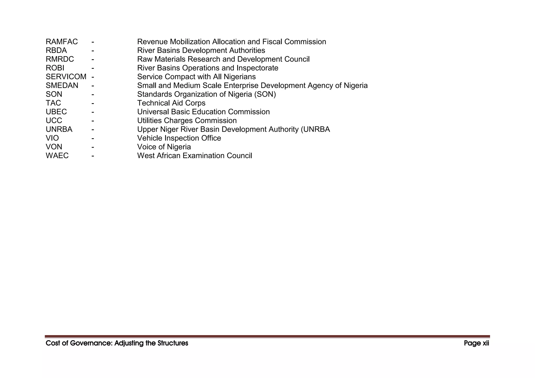 Cost of Governance: Adjusting the Structures
Cost of Governance: Adjusting the Structures
Cost of Governance: Adjusting the Structures
Cost of Governance: Adjusting the Structures Page
Page
Page
Page xii
xii
xii
xii
RAMFAC - Revenue Mobilization Allocation and Fiscal Commission
RBDA - River Basins Development Authorities
RMRDC - Raw Materials Research and Development Council
ROBI - River Basins Operations and Inspectorate
SERVICOM - Service Compact with All Nigerians
SMEDAN - Small and Medium Scale Enterprise Development Agency of Nigeria
SON - Standards Organization of Nigeria (SON)
TAC - Technical Aid Corps
UBEC - Universal Basic Education Commission
UCC - Utilities Charges Commission
UNRBA - Upper Niger River Basin Development Authority (UNRBA
VIO - Vehicle Inspection Office
VON - Voice of Nigeria
WAEC - West African Examination Council
 