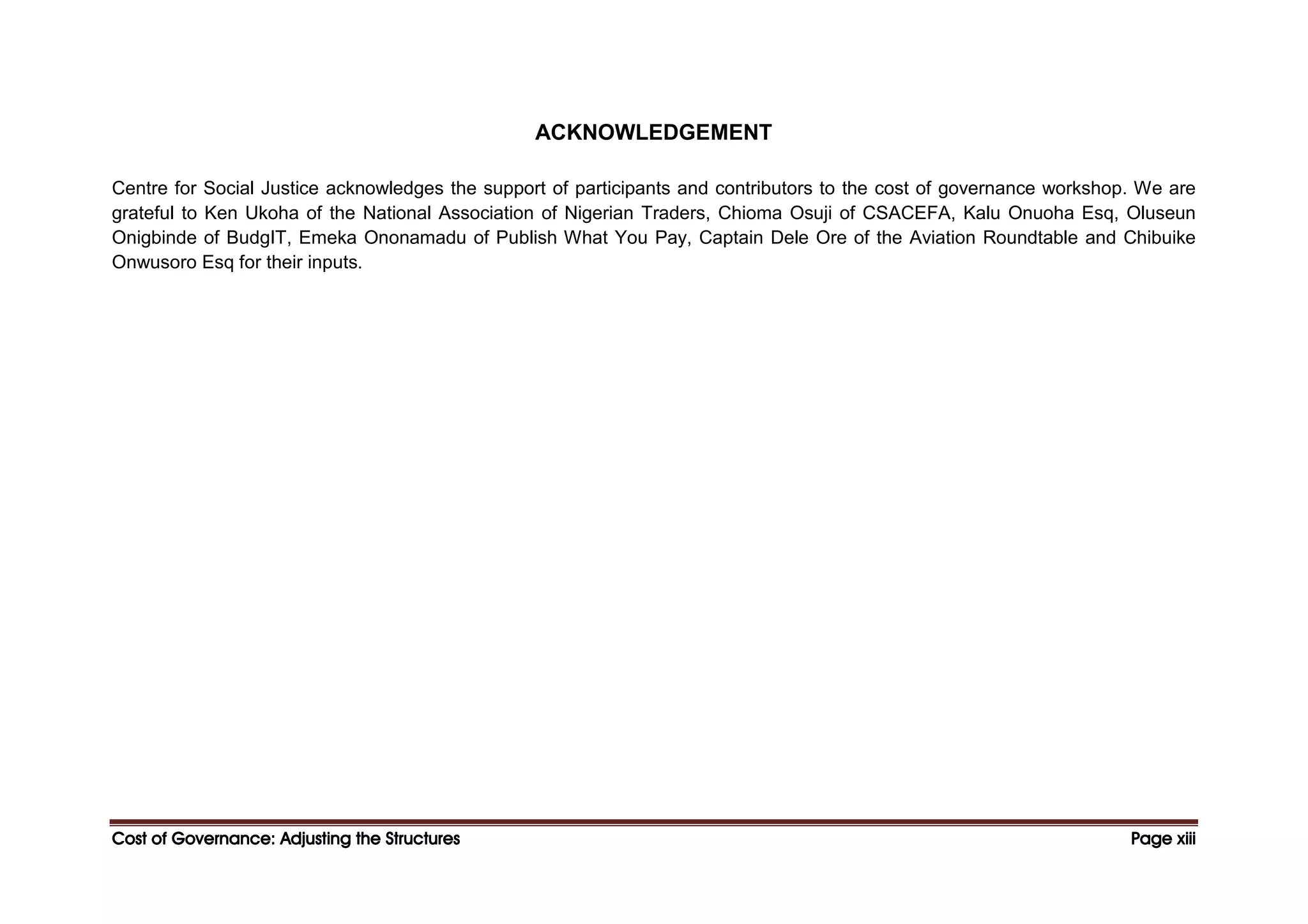 Cost of Governance: Adjusting the Structures
Cost of Governance: Adjusting the Structures
Cost of Governance: Adjusting the Structures
Cost of Governance: Adjusting the Structures Page
Page
Page
Page xiii
xiii
xiii
xiii
ACKNOWLEDGEMENT
Centre for Social Justice acknowledges the support of participants and contributors to the cost of governance workshop. We are
grateful to Ken Ukoha of the National Association of Nigerian Traders, Chioma Osuji of CSACEFA, Kalu Onuoha Esq, Oluseun
Onigbinde of BudgIT, Emeka Ononamadu of Publish What You Pay, Captain Dele Ore of the Aviation Roundtable and Chibuike
Onwusoro Esq for their inputs.
 