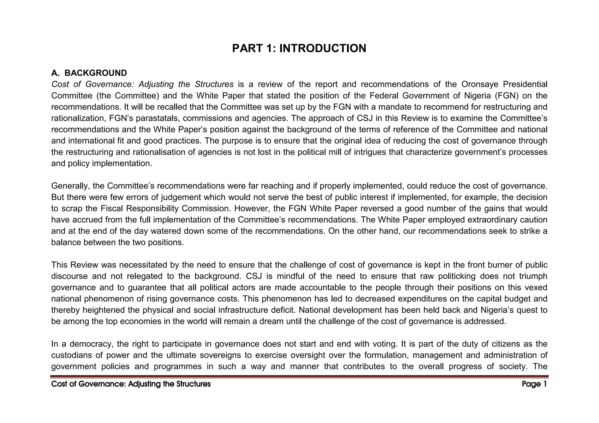 Cost of Governance: Adjusting the Structures
Cost of Governance: Adjusting the Structures
Cost of Governance: Adjusting the Structures
Cost of Governance: Adjusting the Structures Page
Page
Page
Page 1
1
1
1
PART 1: INTRODUCTION
A. BACKGROUND
Cost of Governance: Adjusting the Structures is a review of the report and recommendations of the Oronsaye Presidential
Committee (the Committee) and the White Paper that stated the position of the Federal Government of Nigeria (FGN) on the
recommendations. It will be recalled that the Committee was set up by the FGN with a mandate to recommend for restructuring and
rationalization, FGN’s parastatals, commissions and agencies. The approach of CSJ in this Review is to examine the Committee’s
recommendations and the White Paper’s position against the background of the terms of reference of the Committee and national
and international fit and good practices. The purpose is to ensure that the original idea of reducing the cost of governance through
the restructuring and rationalisation of agencies is not lost in the political mill of intrigues that characterize government’s processes
and policy implementation.
Generally, the Committee’s recommendations were far reaching and if properly implemented, could reduce the cost of governance.
But there were few errors of judgement which would not serve the best of public interest if implemented, for example, the decision
to scrap the Fiscal Responsibility Commission. However, the FGN White Paper reversed a good number of the gains that would
have accrued from the full implementation of the Committee’s recommendations. The White Paper employed extraordinary caution
and at the end of the day watered down some of the recommendations. On the other hand, our recommendations seek to strike a
balance between the two positions.
This Review was necessitated by the need to ensure that the challenge of cost of governance is kept in the front burner of public
discourse and not relegated to the background. CSJ is mindful of the need to ensure that raw politicking does not triumph
governance and to guarantee that all political actors are made accountable to the people through their positions on this vexed
national phenomenon of rising governance costs. This phenomenon has led to decreased expenditures on the capital budget and
thereby heightened the physical and social infrastructure deficit. National development has been held back and Nigeria’s quest to
be among the top economies in the world will remain a dream until the challenge of the cost of governance is addressed.
In a democracy, the right to participate in governance does not start and end with voting. It is part of the duty of citizens as the
custodians of power and the ultimate sovereigns to exercise oversight over the formulation, management and administration of
government policies and programmes in such a way and manner that contributes to the overall progress of society. The
 