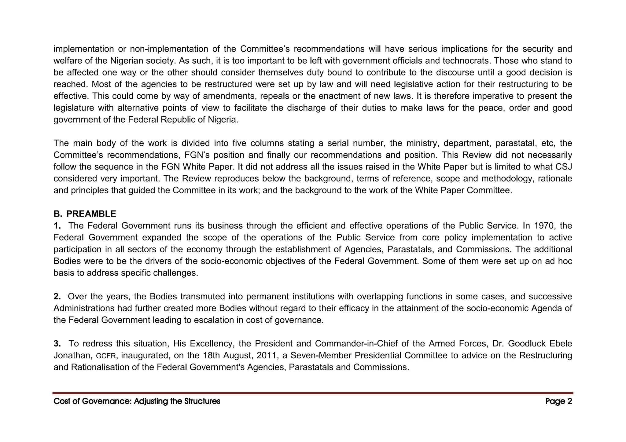 Cost of Governance: Adjusting the Structures
Cost of Governance: Adjusting the Structures
Cost of Governance: Adjusting the Structures
Cost of Governance: Adjusting the Structures Page
Page
Page
Page 2
2
2
2
implementation or non-implementation of the Committee’s recommendations will have serious implications for the security and
welfare of the Nigerian society. As such, it is too important to be left with government officials and technocrats. Those who stand to
be affected one way or the other should consider themselves duty bound to contribute to the discourse until a good decision is
reached. Most of the agencies to be restructured were set up by law and will need legislative action for their restructuring to be
effective. This could come by way of amendments, repeals or the enactment of new laws. It is therefore imperative to present the
legislature with alternative points of view to facilitate the discharge of their duties to make laws for the peace, order and good
government of the Federal Republic of Nigeria.
The main body of the work is divided into five columns stating a serial number, the ministry, department, parastatal, etc, the
Committee’s recommendations, FGN’s position and finally our recommendations and position. This Review did not necessarily
follow the sequence in the FGN White Paper. It did not address all the issues raised in the White Paper but is limited to what CSJ
considered very important. The Review reproduces below the background, terms of reference, scope and methodology, rationale
and principles that guided the Committee in its work; and the background to the work of the White Paper Committee.
B. PREAMBLE
1. The Federal Government runs its business through the efficient and effective operations of the Public Service. In 1970, the
Federal Government expanded the scope of the operations of the Public Service from core policy implementation to active
participation in all sectors of the economy through the establishment of Agencies, Parastatals, and Commissions. The additional
Bodies were to be the drivers of the socio-economic objectives of the Federal Government. Some of them were set up on ad hoc
basis to address specific challenges.
2. Over the years, the Bodies transmuted into permanent institutions with overlapping functions in some cases, and successive
Administrations had further created more Bodies without regard to their efficacy in the attainment of the socio-economic Agenda of
the Federal Government leading to escalation in cost of governance.
3. To redress this situation, His Excellency, the President and Commander-in-Chief of the Armed Forces, Dr. Goodluck Ebele
Jonathan, GCFR, inaugurated, on the 18th August, 2011, a Seven-Member Presidential Committee to advice on the Restructuring
and Rationalisation of the Federal Government's Agencies, Parastatals and Commissions.
 