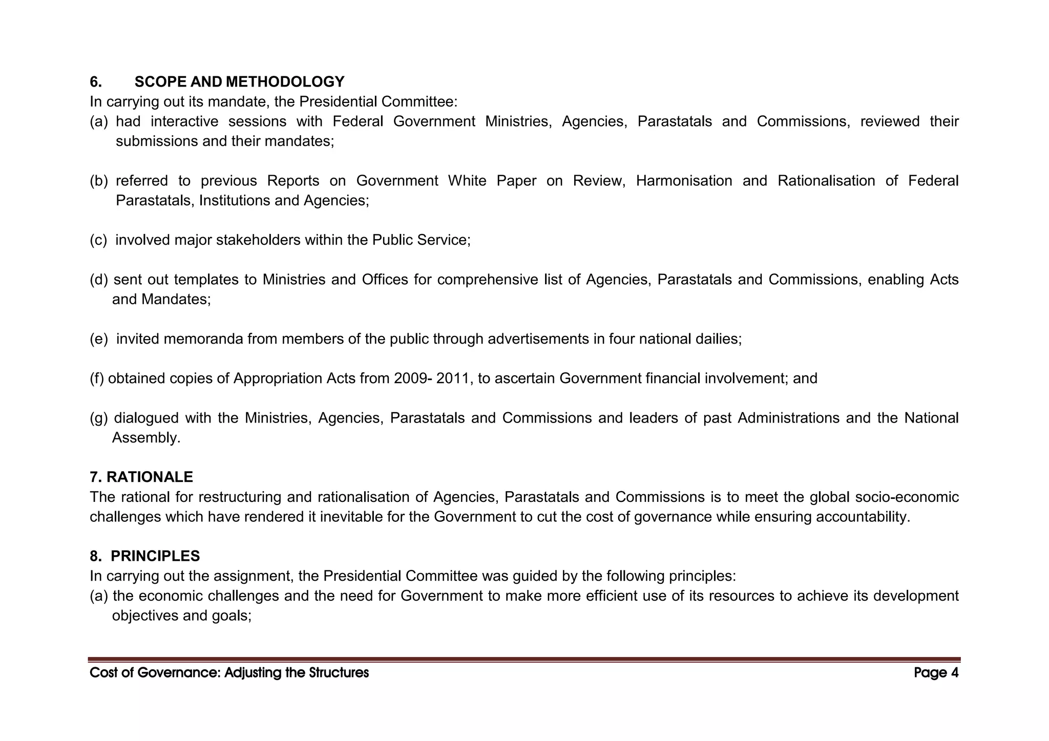 Cost of Governance: Adjusting the Structures
Cost of Governance: Adjusting the Structures
Cost of Governance: Adjusting the Structures
Cost of Governance: Adjusting the Structures Page
Page
Page
Page 4
4
4
4
6. SCOPE AND METHODOLOGY
In carrying out its mandate, the Presidential Committee:
(a) had interactive sessions with Federal Government Ministries, Agencies, Parastatals and Commissions, reviewed their
submissions and their mandates;
(b) referred to previous Reports on Government White Paper on Review, Harmonisation and Rationalisation of Federal
Parastatals, Institutions and Agencies;
(c) involved major stakeholders within the Public Service;
(d) sent out templates to Ministries and Offices for comprehensive list of Agencies, Parastatals and Commissions, enabling Acts
and Mandates;
(e) invited memoranda from members of the public through advertisements in four national dailies;
(f) obtained copies of Appropriation Acts from 2009- 2011, to ascertain Government financial involvement; and
(g) dialogued with the Ministries, Agencies, Parastatals and Commissions and leaders of past Administrations and the National
Assembly.
7. RATIONALE
The rational for restructuring and rationalisation of Agencies, Parastatals and Commissions is to meet the global socio-economic
challenges which have rendered it inevitable for the Government to cut the cost of governance while ensuring accountability.
8. PRINCIPLES
In carrying out the assignment, the Presidential Committee was guided by the following principles:
(a) the economic challenges and the need for Government to make more efficient use of its resources to achieve its development
objectives and goals;
 