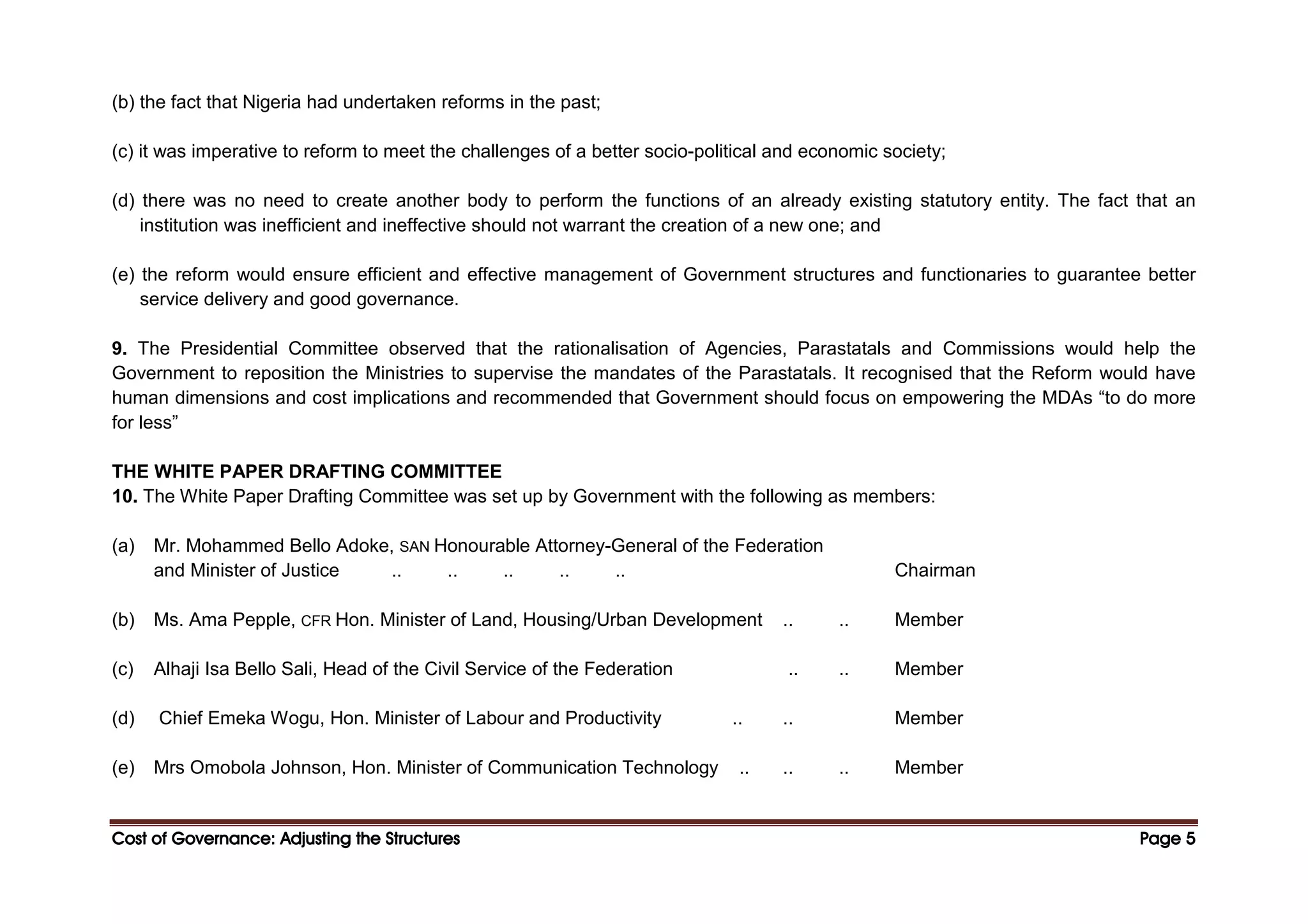 Cost of Governance: Adjusting the Structures
Cost of Governance: Adjusting the Structures
Cost of Governance: Adjusting the Structures
Cost of Governance: Adjusting the Structures Page
Page
Page
Page 5
5
5
5
(b) the fact that Nigeria had undertaken reforms in the past;
(c) it was imperative to reform to meet the challenges of a better socio-political and economic society;
(d) there was no need to create another body to perform the functions of an already existing statutory entity. The fact that an
institution was inefficient and ineffective should not warrant the creation of a new one; and
(e) the reform would ensure efficient and effective management of Government structures and functionaries to guarantee better
service delivery and good governance.
9. The Presidential Committee observed that the rationalisation of Agencies, Parastatals and Commissions would help the
Government to reposition the Ministries to supervise the mandates of the Parastatals. It recognised that the Reform would have
human dimensions and cost implications and recommended that Government should focus on empowering the MDAs “to do more
for less”
THE WHITE PAPER DRAFTING COMMITTEE
10. The White Paper Drafting Committee was set up by Government with the following as members:
(a) Mr. Mohammed Bello Adoke, SAN Honourable Attorney-General of the Federation
and Minister of Justice .. .. .. .. .. Chairman
(b) Ms. Ama Pepple, CFR Hon. Minister of Land, Housing/Urban Development .. .. Member
(c) Alhaji Isa Bello Sali, Head of the Civil Service of the Federation .. .. Member
(d) Chief Emeka Wogu, Hon. Minister of Labour and Productivity .. .. Member
(e) Mrs Omobola Johnson, Hon. Minister of Communication Technology .. .. .. Member
 