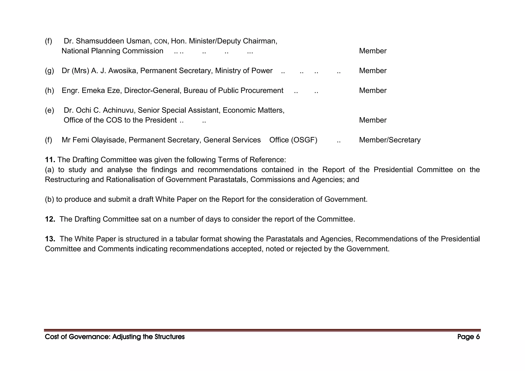 Cost of Governance: Adjusting the Structures
Cost of Governance: Adjusting the Structures
Cost of Governance: Adjusting the Structures
Cost of Governance: Adjusting the Structures Page
Page
Page
Page 6
6
6
6
(f) Dr. Shamsuddeen Usman, CON, Hon. Minister/Deputy Chairman,
National Planning Commission .. .. .. .. ... Member
(g) Dr (Mrs) A. J. Awosika, Permanent Secretary, Ministry of Power .. .. .. .. Member
(h) Engr. Emeka Eze, Director-General, Bureau of Public Procurement .. .. Member
(e) Dr. Ochi C. Achinuvu, Senior Special Assistant, Economic Matters,
Office of the COS to the President .. .. Member
(f) Mr Femi Olayisade, Permanent Secretary, General Services Office (OSGF) .. Member/Secretary
11. The Drafting Committee was given the following Terms of Reference:
(a) to study and analyse the findings and recommendations contained in the Report of the Presidential Committee on the
Restructuring and Rationalisation of Government Parastatals, Commissions and Agencies; and
(b) to produce and submit a draft White Paper on the Report for the consideration of Government.
12. The Drafting Committee sat on a number of days to consider the report of the Committee.
13. The White Paper is structured in a tabular format showing the Parastatals and Agencies, Recommendations of the Presidential
Committee and Comments indicating recommendations accepted, noted or rejected by the Government.
 