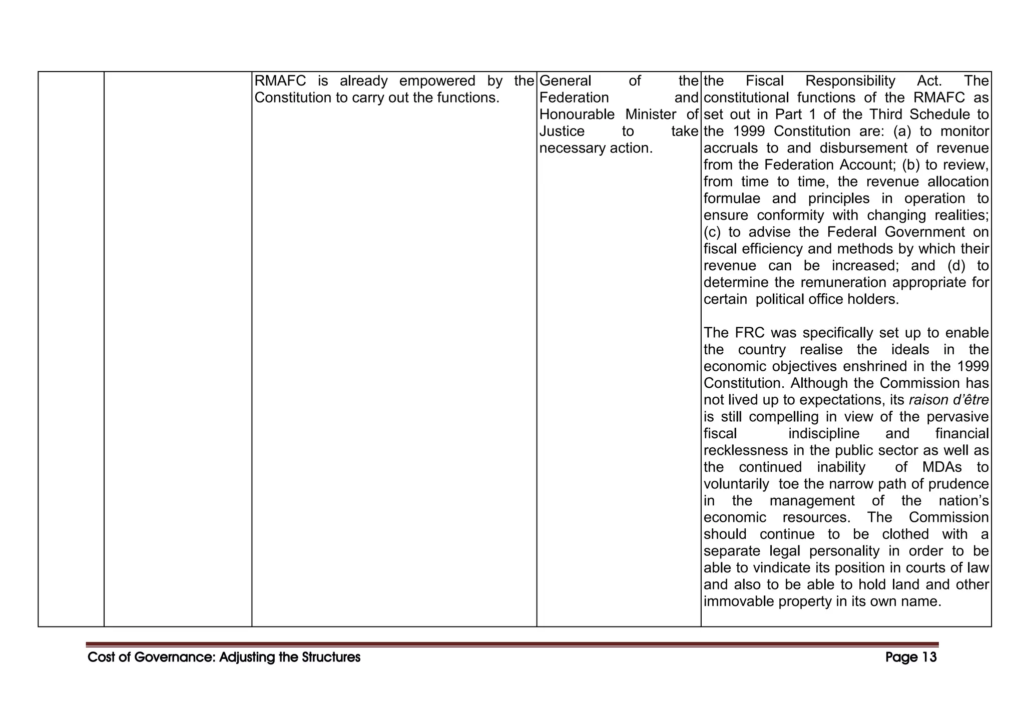 Cost of Governance: Adjusting the Structures
Cost of Governance: Adjusting the Structures
Cost of Governance: Adjusting the Structures
Cost of Governance: Adjusting the Structures Page
Page
Page
Page 13
13
13
13
RMAFC is already empowered by the
Constitution to carry out the functions.
General of the
Federation and
Honourable Minister of
Justice to take
necessary action.
the Fiscal Responsibility Act. The
constitutional functions of the RMAFC as
set out in Part 1 of the Third Schedule to
the 1999 Constitution are: (a) to monitor
accruals to and disbursement of revenue
from the Federation Account; (b) to review,
from time to time, the revenue allocation
formulae and principles in operation to
ensure conformity with changing realities;
(c) to advise the Federal Government on
fiscal efficiency and methods by which their
revenue can be increased; and (d) to
determine the remuneration appropriate for
certain political office holders.
The FRC was specifically set up to enable
the country realise the ideals in the
economic objectives enshrined in the 1999
Constitution. Although the Commission has
not lived up to expectations, its raison d’être
is still compelling in view of the pervasive
fiscal indiscipline and financial
recklessness in the public sector as well as
the continued inability of MDAs to
voluntarily toe the narrow path of prudence
in the management of the nation’s
economic resources. The Commission
should continue to be clothed with a
separate legal personality in order to be
able to vindicate its position in courts of law
and also to be able to hold land and other
immovable property in its own name.
 