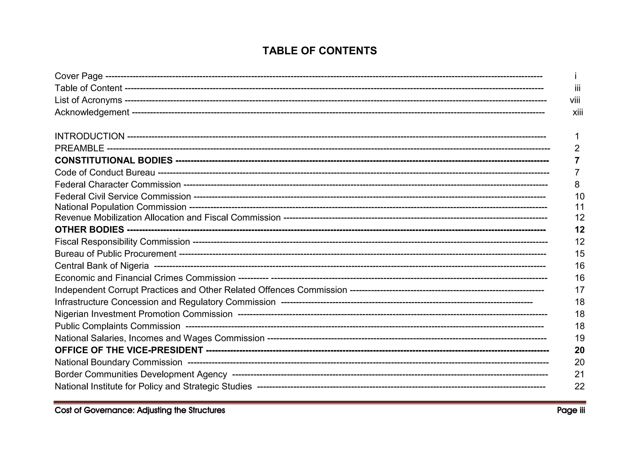 Cost of Governance: Adjusting the Structures
Cost of Governance: Adjusting the Structures
Cost of Governance: Adjusting the Structures
Cost of Governance: Adjusting the Structures Page
Page
Page
Page iii
iii
iii
iii
TABLE OF CONTENTS
Cover Page ------------------------------------------------------------------------------------------------------------------------------------------------ i
Table of Content ------------------------------------------------------------------------------------------------------------------------------------------ iii
List of Acronyms ------------------------------------------------------------------------------------------------------------------------------------------- viii
Acknowledgement ---------------------------------------------------------------------------------------------------------------------------------------- xiii
INTRODUCTION ------------------------------------------------------------------------------------------------------------------------------------------ 1
PREAMBLE -------------------------------------------------------------------------------------------------------------------------------------------------- 2
CONSTITUTIONAL BODIES --------------------------------------------------------------------------------------------------------------------------- 7
Code of Conduct Bureau --------------------------------------------------------------------------------------------------------------------------------- 7
Federal Character Commission ------------------------------------------------------------------------------------------------------------------------ 8
Federal Civil Service Commission -------------------------------------------------------------------------------------------------------------------- 10
National Population Commission ---------------------------------------------------------------------------------------------------------------------- 11
Revenue Mobilization Allocation and Fiscal Commission --------------------------------------------------------------------------------------- 12
OTHER BODIES ------------------------------------------------------------------------------------------------------------------------------------------ 12
Fiscal Responsibility Commission --------------------------------------------------------------------------------------------------------------------- 12
Bureau of Public Procurement ------------------------------------------------------------------------------------------------------------------------- 15
Central Bank of Nigeria --------------------------------------------------------------------------------------------------------------------------------- 16
Economic and Financial Crimes Commission ---------- ------------------------------------------------------------------------------------------- 16
Independent Corrupt Practices and Other Related Offences Commission ---------------------------------------------------------------- 17
Infrastructure Concession and Regulatory Commission ----------------------------------------------------------------------------------- 18
Nigerian Investment Promotion Commission ------------------------------------------------------------------------------------------------------ 18
Public Complaints Commission ---------------------------------------------------------------------------------------------------------------------- 18
National Salaries, Incomes and Wages Commission -------------------------------------------------------------------------------------------- 19
OFFICE OF THE VICE-PRESIDENT ----------------------------------------------------------------------------------------------------------------- 20
National Boundary Commission ----------------------------------------------------------------------------------------------------------------------- 20
Border Communities Development Agency -------------------------------------------------------------------------------------------------------- 21
National Institute for Policy and Strategic Studies ----------------------------------------------------------------------------------------------- 22
 