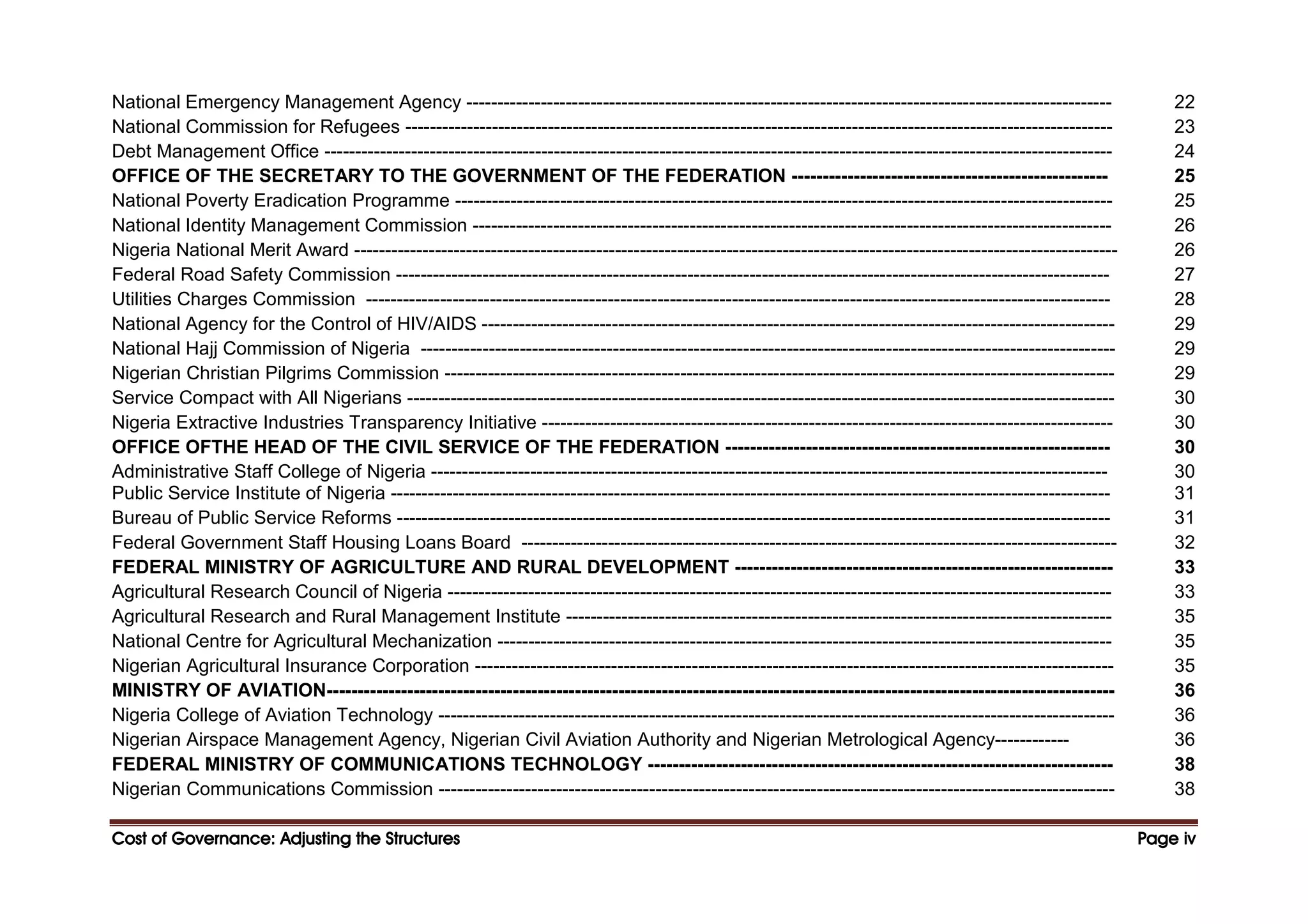 Cost of Governance: Adjusting the Structures
Cost of Governance: Adjusting the Structures
Cost of Governance: Adjusting the Structures
Cost of Governance: Adjusting the Structures Page
Page
Page
Page iv
iv
iv
iv
National Emergency Management Agency -------------------------------------------------------------------------------------------------------- 22
National Commission for Refugees ------------------------------------------------------------------------------------------------------------------ 23
Debt Management Office ------------------------------------------------------------------------------------------------------------------------------- 24
OFFICE OF THE SECRETARY TO THE GOVERNMENT OF THE FEDERATION --------------------------------------------------- 25
National Poverty Eradication Programme ---------------------------------------------------------------------------------------------------------- 25
National Identity Management Commission ------------------------------------------------------------------------------------------------------- 26
Nigeria National Merit Award --------------------------------------------------------------------------------------------------------------------------- 26
Federal Road Safety Commission ------------------------------------------------------------------------------------------------------------------- 27
Utilities Charges Commission ------------------------------------------------------------------------------------------------------------------------ 28
National Agency for the Control of HIV/AIDS ------------------------------------------------------------------------------------------------------ 29
National Hajj Commission of Nigeria ---------------------------------------------------------------------------------------------------------------- 29
Nigerian Christian Pilgrims Commission ------------------------------------------------------------------------------------------------------------ 29
Service Compact with All Nigerians ------------------------------------------------------------------------------------------------------------------ 30
Nigeria Extractive Industries Transparency Initiative -------------------------------------------------------------------------------------------- 30
OFFICE OFTHE HEAD OF THE CIVIL SERVICE OF THE FEDERATION -------------------------------------------------------------- 30
Administrative Staff College of Nigeria ------------------------------------------------------------------------------------------------------------- 30
Public Service Institute of Nigeria -------------------------------------------------------------------------------------------------------------------- 31
Bureau of Public Service Reforms ------------------------------------------------------------------------------------------------------------------- 31
Federal Government Staff Housing Loans Board ------------------------------------------------------------------------------------------------ 32
FEDERAL MINISTRY OF AGRICULTURE AND RURAL DEVELOPMENT ------------------------------------------------------------- 33
Agricultural Research Council of Nigeria ----------------------------------------------------------------------------------------------------------- 33
Agricultural Research and Rural Management Institute ---------------------------------------------------------------------------------------- 35
National Centre for Agricultural Mechanization --------------------------------------------------------------------------------------------------- 35
Nigerian Agricultural Insurance Corporation ------------------------------------------------------------------------------------------------------- 35
MINISTRY OF AVIATION------------------------------------------------------------------------------------------------------------------------------- 36
Nigeria College of Aviation Technology ------------------------------------------------------------------------------------------------------------- 36
Nigerian Airspace Management Agency, Nigerian Civil Aviation Authority and Nigerian Metrological Agency------------ 36
FEDERAL MINISTRY OF COMMUNICATIONS TECHNOLOGY --------------------------------------------------------------------------- 38
Nigerian Communications Commission ------------------------------------------------------------------------------------------------------------- 38
 