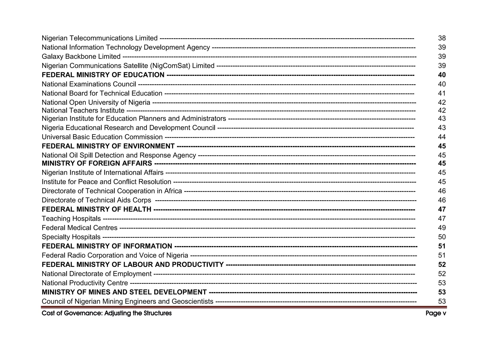 Cost of Governance: Adjusting the Structures
Cost of Governance: Adjusting the Structures
Cost of Governance: Adjusting the Structures
Cost of Governance: Adjusting the Structures Page
Page
Page
Page v
v
v
v
Nigerian Telecommunications Limited -------------------------------------------------------------------------------------------------------------- 38
National Information Technology Development Agency ---------------------------------------------------------------------------------------- 39
Galaxy Backbone Limited ------------------------------------------------------------------------------------------------------------------------------- 39
Nigerian Communications Satellite (NigComSat) Limited -------------------------------------------------------------------------------------- 39
FEDERAL MINISTRY OF EDUCATION ----------------------------------------------------------------------------------------------------------- 40
National Examinations Council ------------------------------------------------------------------------------------------------------------------------ 40
National Board for Technical Education ------------------------------------------------------------------------------------------------------------ 41
National Open University of Nigeria ------------------------------------------------------------------------------------------------------------------ 42
National Teachers Institute ----------------------------------------------------------------------------------------------------------------------------- 42
Nigerian Institute for Education Planners and Administrators --------------------------------------------------------------------------------- 43
Nigeria Educational Research and Development Council ------------------------------------------------------------------------------------- 43
Universal Basic Education Commission ------------------------------------------------------------------------------------------------------------ 44
FEDERAL MINISTRY OF ENVIRONMENT ------------------------------------------------------------------------------------------------------- 45
National Oil Spill Detection and Response Agency ---------------------------------------------------------------------------------------------- 45
MINISTRY OF FOREIGN AFFAIRS ----------------------------------------------------------------------------------------------------------------- 45
Nigerian Institute of International Affairs ------------------------------------------------------------------------------------------------------------ 45
Institute for Peace and Conflict Resolution --------------------------------------------------------------------------------------------------------- 45
Directorate of Technical Cooperation in Africa ---------------------------------------------------------------------------------------------------- 46
Directorate of Technical Aids Corps ----------------------------------------------------------------------------------------------------------------- 46
FEDERAL MINISTRY OF HEALTH ----------------------------------------------------------------------------------------------------------------- 47
Teaching Hospitals --------------------------------------------------------------------------------------------------------------------------------------- 47
Federal Medical Centres -------------------------------------------------------------------------------------------------------------------------------- 49
Specialty Hospitals --------------------------------------------------------------------------------------------------------------------------------------- 50
FEDERAL MINISTRY OF INFORMATION --------------------------------------------------------------------------------------------------------- 51
Federal Radio Corporation and Voice of Nigeria -------------------------------------------------------------------------------------------------- 51
FEDERAL MINISTRY OF LABOUR AND PRODUCTIVITY ---------------------------------------------------------------------------------- 52
National Directorate of Employment ----------------------------------------------------------------------------------------------------------------- 52
National Productivity Centre ---------------------------------------------------------------------------------------------------------------------------- 53
MINISTRY OF MINES AND STEEL DEVELOPMENT ------------------------------------------------------------------------------------------ 53
Council of Nigerian Mining Engineers and Geoscientists --------------------------------------------------------------------------------------- 53
 