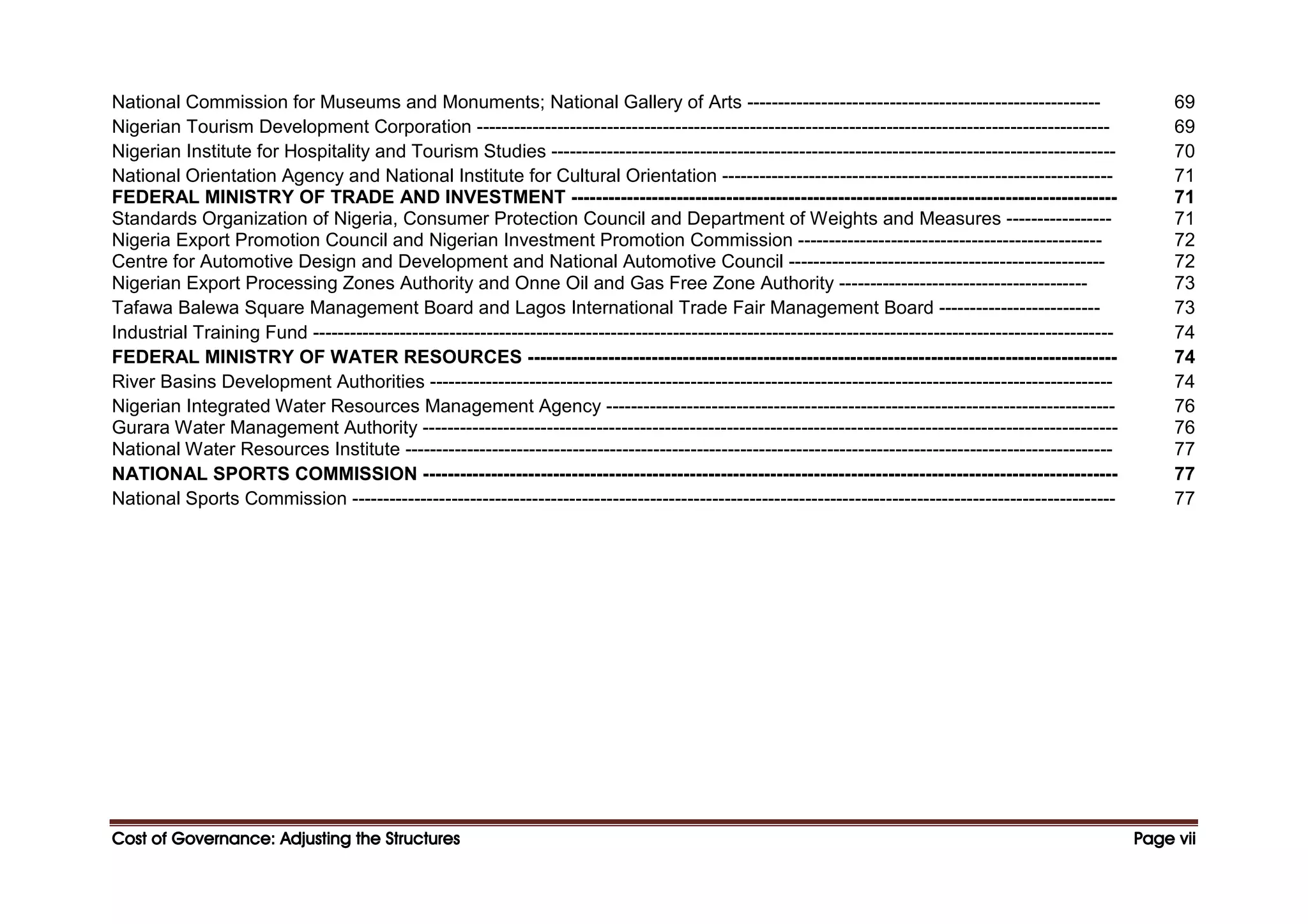 Cost of Governance: Adjusting the Structures
Cost of Governance: Adjusting the Structures
Cost of Governance: Adjusting the Structures
Cost of Governance: Adjusting the Structures Page
Page
Page
Page vii
vii
vii
vii
National Commission for Museums and Monuments; National Gallery of Arts --------------------------------------------------------- 69
Nigerian Tourism Development Corporation ------------------------------------------------------------------------------------------------------ 69
Nigerian Institute for Hospitality and Tourism Studies ------------------------------------------------------------------------------------------- 70
National Orientation Agency and National Institute for Cultural Orientation --------------------------------------------------------------- 71
FEDERAL MINISTRY OF TRADE AND INVESTMENT ---------------------------------------------------------------------------------------- 71
Standards Organization of Nigeria, Consumer Protection Council and Department of Weights and Measures ----------------- 71
Nigeria Export Promotion Council and Nigerian Investment Promotion Commission ------------------------------------------------- 72
Centre for Automotive Design and Development and National Automotive Council --------------------------------------------------- 72
Nigerian Export Processing Zones Authority and Onne Oil and Gas Free Zone Authority ---------------------------------------- 73
Tafawa Balewa Square Management Board and Lagos International Trade Fair Management Board -------------------------- 73
Industrial Training Fund --------------------------------------------------------------------------------------------------------------------------------- 74
FEDERAL MINISTRY OF WATER RESOURCES ----------------------------------------------------------------------------------------------- 74
River Basins Development Authorities -------------------------------------------------------------------------------------------------------------- 74
Nigerian Integrated Water Resources Management Agency ---------------------------------------------------------------------------------- 76
Gurara Water Management Authority ---------------------------------------------------------------------------------------------------------------- 76
National Water Resources Institute ------------------------------------------------------------------------------------------------------------------ 77
NATIONAL SPORTS COMMISSION ---------------------------------------------------------------------------------------------------------------- 77
National Sports Commission --------------------------------------------------------------------------------------------------------------------------- 77
 