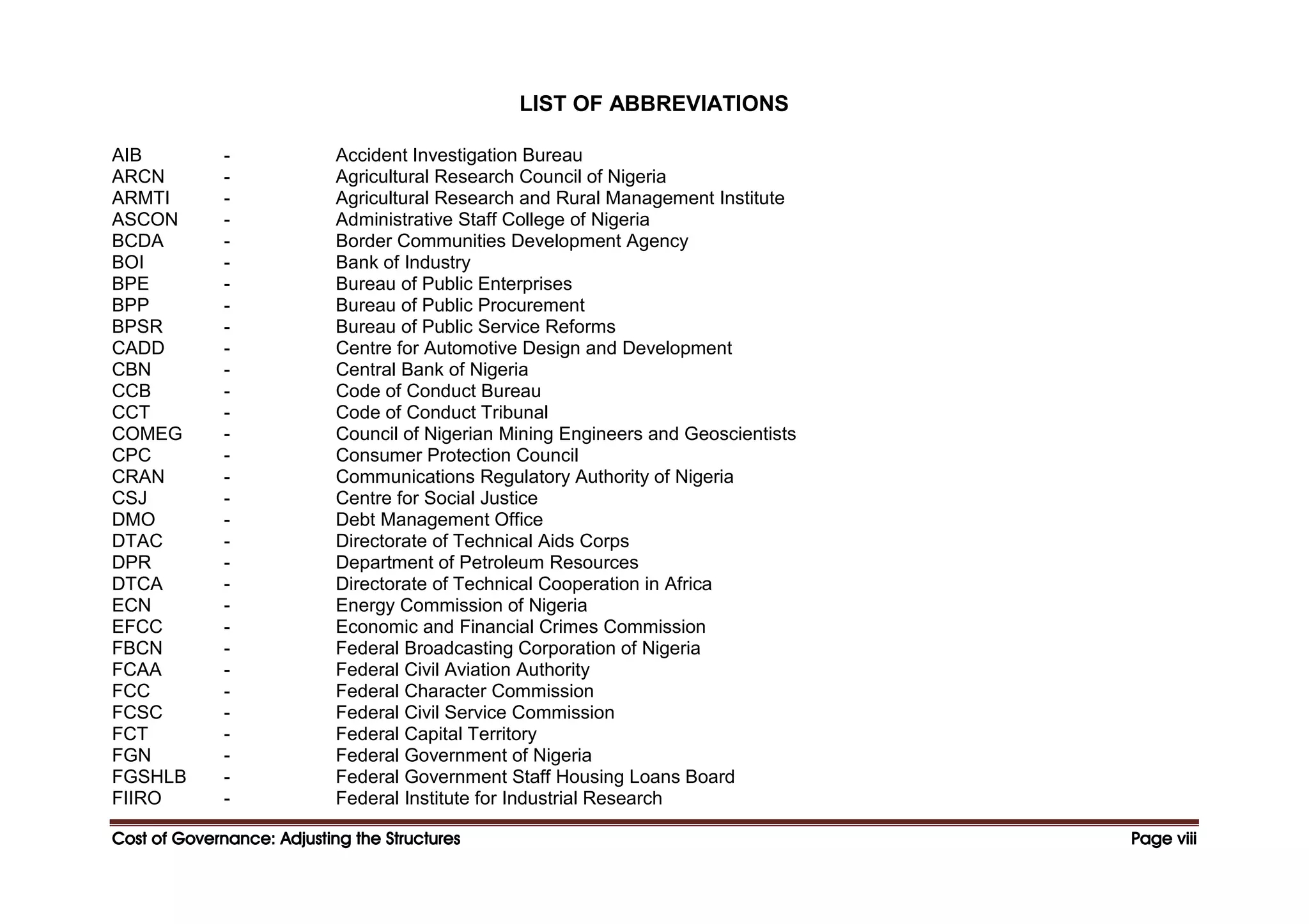 Cost of Governance: Adjusting the Structures
Cost of Governance: Adjusting the Structures
Cost of Governance: Adjusting the Structures
Cost of Governance: Adjusting the Structures Page
Page
Page
Page viii
viii
viii
viii
LIST OF ABBREVIATIONS
AIB - Accident Investigation Bureau
ARCN - Agricultural Research Council of Nigeria
ARMTI - Agricultural Research and Rural Management Institute
ASCON - Administrative Staff College of Nigeria
BCDA - Border Communities Development Agency
BOI - Bank of Industry
BPE - Bureau of Public Enterprises
BPP - Bureau of Public Procurement
BPSR - Bureau of Public Service Reforms
CADD - Centre for Automotive Design and Development
CBN - Central Bank of Nigeria
CCB - Code of Conduct Bureau
CCT - Code of Conduct Tribunal
COMEG - Council of Nigerian Mining Engineers and Geoscientists
CPC - Consumer Protection Council
CRAN - Communications Regulatory Authority of Nigeria
CSJ - Centre for Social Justice
DMO - Debt Management Office
DTAC - Directorate of Technical Aids Corps
DPR - Department of Petroleum Resources
DTCA - Directorate of Technical Cooperation in Africa
ECN - Energy Commission of Nigeria
EFCC - Economic and Financial Crimes Commission
FBCN - Federal Broadcasting Corporation of Nigeria
FCAA - Federal Civil Aviation Authority
FCC - Federal Character Commission
FCSC - Federal Civil Service Commission
FCT - Federal Capital Territory
FGN - Federal Government of Nigeria
FGSHLB - Federal Government Staff Housing Loans Board
FIIRO - Federal Institute for Industrial Research
 