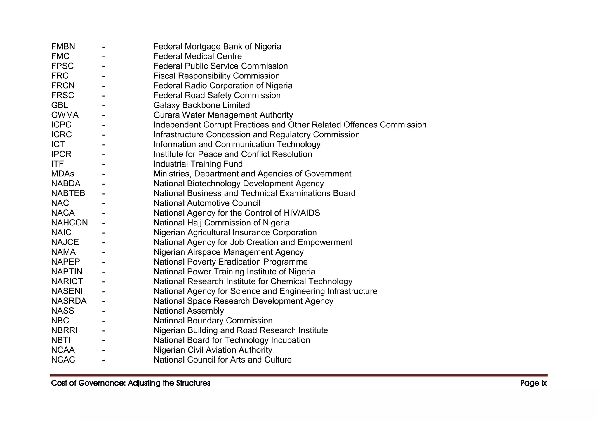 Cost of Governance: Adjusting the Structures
Cost of Governance: Adjusting the Structures
Cost of Governance: Adjusting the Structures
Cost of Governance: Adjusting the Structures Page
Page
Page
Page ix
ix
ix
ix
FMBN - Federal Mortgage Bank of Nigeria
FMC - Federal Medical Centre
FPSC - Federal Public Service Commission
FRC - Fiscal Responsibility Commission
FRCN - Federal Radio Corporation of Nigeria
FRSC - Federal Road Safety Commission
GBL - Galaxy Backbone Limited
GWMA - Gurara Water Management Authority
ICPC - Independent Corrupt Practices and Other Related Offences Commission
ICRC - Infrastructure Concession and Regulatory Commission
ICT - Information and Communication Technology
IPCR - Institute for Peace and Conflict Resolution
ITF - Industrial Training Fund
MDAs - Ministries, Department and Agencies of Government
NABDA - National Biotechnology Development Agency
NABTEB - National Business and Technical Examinations Board
NAC - National Automotive Council
NACA - National Agency for the Control of HIV/AIDS
NAHCON - National Hajj Commission of Nigeria
NAIC - Nigerian Agricultural Insurance Corporation
NAJCE - National Agency for Job Creation and Empowerment
NAMA - Nigerian Airspace Management Agency
NAPEP - National Poverty Eradication Programme
NAPTIN - National Power Training Institute of Nigeria
NARICT - National Research Institute for Chemical Technology
NASENI - National Agency for Science and Engineering Infrastructure
NASRDA - National Space Research Development Agency
NASS - National Assembly
NBC - National Boundary Commission
NBRRI - Nigerian Building and Road Research Institute
NBTI - National Board for Technology Incubation
NCAA - Nigerian Civil Aviation Authority
NCAC - National Council for Arts and Culture
 