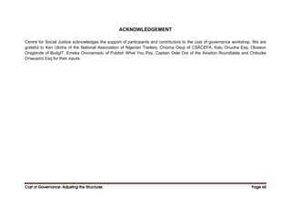 Cost of Governance: Adjusting the Structures
Cost of Governance: Adjusting the Structures
Cost of Governance: Adjusting the Structures
Cost of Governance: Adjusting the Structures Page
Page
Page
Page xiii
xiii
xiii
xiii
ACKNOWLEDGEMENT
Centre for Social Justice acknowledges the support of participants and contributors to the cost of governance workshop. We are
grateful to Ken Ukoha of the National Association of Nigerian Traders, Chioma Osuji of CSACEFA, Kalu Onuoha Esq, Oluseun
Onigbinde of BudgIT, Emeka Ononamadu of Publish What You Pay, Captain Dele Ore of the Aviation Roundtable and Chibuike
Onwusoro Esq for their inputs.
 