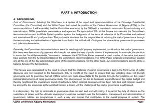 Cost of Governance: Adjusting the Structures
Cost of Governance: Adjusting the Structures
Cost of Governance: Adjusting the Structures
Cost of Governance: Adjusting the Structures Page
Page
Page
Page 1
1
1
1
PART 1: INTRODUCTION
A. BACKGROUND
Cost of Governance: Adjusting the Structures is a review of the report and recommendations of the Oronsaye Presidential
Committee (the Committee) and the White Paper that stated the position of the Federal Government of Nigeria (FGN) on the
recommendations. It will be recalled that the Committee was set up by the FGN with a mandate to recommend for restructuring and
rationalization, FGN’s parastatals, commissions and agencies. The approach of CSJ in this Review is to examine the Committee’s
recommendations and the White Paper’s position against the background of the terms of reference of the Committee and national
and international fit and good practices. The purpose is to ensure that the original idea of reducing the cost of governance through
the restructuring and rationalisation of agencies is not lost in the political mill of intrigues that characterize government’s processes
and policy implementation.
Generally, the Committee’s recommendations were far reaching and if properly implemented, could reduce the cost of governance.
But there were few errors of judgement which would not serve the best of public interest if implemented, for example, the decision
to scrap the Fiscal Responsibility Commission. However, the FGN White Paper reversed a good number of the gains that would
have accrued from the full implementation of the Committee’s recommendations. The White Paper employed extraordinary caution
and at the end of the day watered down some of the recommendations. On the other hand, our recommendations seek to strike a
balance between the two positions.
This Review was necessitated by the need to ensure that the challenge of cost of governance is kept in the front burner of public
discourse and not relegated to the background. CSJ is mindful of the need to ensure that raw politicking does not triumph
governance and to guarantee that all political actors are made accountable to the people through their positions on this vexed
national phenomenon of rising governance costs. This phenomenon has led to decreased expenditures on the capital budget and
thereby heightened the physical and social infrastructure deficit. National development has been held back and Nigeria’s quest to
be among the top economies in the world will remain a dream until the challenge of the cost of governance is addressed.
In a democracy, the right to participate in governance does not start and end with voting. It is part of the duty of citizens as the
custodians of power and the ultimate sovereigns to exercise oversight over the formulation, management and administration of
government policies and programmes in such a way and manner that contributes to the overall progress of society. The
 
