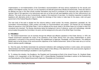 Cost of Governance: Adjusting the Structures
Cost of Governance: Adjusting the Structures
Cost of Governance: Adjusting the Structures
Cost of Governance: Adjusting the Structures Page
Page
Page
Page 2
2
2
2
implementation or non-implementation of the Committee’s recommendations will have serious implications for the security and
welfare of the Nigerian society. As such, it is too important to be left with government officials and technocrats. Those who stand to
be affected one way or the other should consider themselves duty bound to contribute to the discourse until a good decision is
reached. Most of the agencies to be restructured were set up by law and will need legislative action for their restructuring to be
effective. This could come by way of amendments, repeals or the enactment of new laws. It is therefore imperative to present the
legislature with alternative points of view to facilitate the discharge of their duties to make laws for the peace, order and good
government of the Federal Republic of Nigeria.
The main body of the work is divided into five columns stating a serial number, the ministry, department, parastatal, etc, the
Committee’s recommendations, FGN’s position and finally our recommendations and position. This Review did not necessarily
follow the sequence in the FGN White Paper. It did not address all the issues raised in the White Paper but is limited to what CSJ
considered very important. The Review reproduces below the background, terms of reference, scope and methodology, rationale
and principles that guided the Committee in its work; and the background to the work of the White Paper Committee.
B. PREAMBLE
1. The Federal Government runs its business through the efficient and effective operations of the Public Service. In 1970, the
Federal Government expanded the scope of the operations of the Public Service from core policy implementation to active
participation in all sectors of the economy through the establishment of Agencies, Parastatals, and Commissions. The additional
Bodies were to be the drivers of the socio-economic objectives of the Federal Government. Some of them were set up on ad hoc
basis to address specific challenges.
2. Over the years, the Bodies transmuted into permanent institutions with overlapping functions in some cases, and successive
Administrations had further created more Bodies without regard to their efficacy in the attainment of the socio-economic Agenda of
the Federal Government leading to escalation in cost of governance.
3. To redress this situation, His Excellency, the President and Commander-in-Chief of the Armed Forces, Dr. Goodluck Ebele
Jonathan, GCFR, inaugurated, on the 18th August, 2011, a Seven-Member Presidential Committee to advice on the Restructuring
and Rationalisation of the Federal Government's Agencies, Parastatals and Commissions.
 