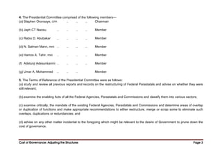 Cost of Governance: Adjusting the Structures
Cost of Governance: Adjusting the Structures
Cost of Governance: Adjusting the Structures
Cost of Governance: Adjusting the Structures Page
Page
Page
Page 3
3
3
3
4. The Presidential Committee comprised of the following members—
(a) Stephen Oronsaye, CFR .. .. .. Chairman
(b) Japh CT Nwosu .. .. .. .. Member
(c) Rabiu D. Abubakar .. .. .. .. Member
{d) N. Salman Mann, mni .. .. .. .. Member
(e) Hamza A. Tahir, mni .. .. .. .. Member
(f) Adetunji Adesunkanmi .. .. .. .. Member
(g) Umar A. Mohammed .. .. .. Member
5. The Terms of Reference of the Presidential Committee were as follows:
(a) study and review all previous reports and records on the restructuring of Federal Parastatals and advise on whether they were
still relevant;
(b).examine the enabling Acts of all the Federal Agencies, Parastatals and Commissions and classify them into various sectors;
(c) examine critically, the mandate of the existing Federal Agencies, Parastatals and Commissions and determine areas of overlap
or duplication of functions and make appropriate recommendations to either restructure, merge or scrap some to eliminate such
overlaps, duplications or redundancies; and
(d) advise on any other matter incidental to the foregoing which might be relevant to the desire of Government to prune down the
cost of governance.
 