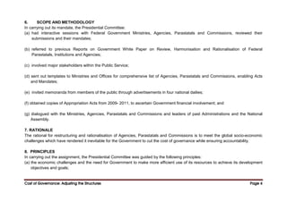 Cost of Governance: Adjusting the Structures
Cost of Governance: Adjusting the Structures
Cost of Governance: Adjusting the Structures
Cost of Governance: Adjusting the Structures Page
Page
Page
Page 4
4
4
4
6. SCOPE AND METHODOLOGY
In carrying out its mandate, the Presidential Committee:
(a) had interactive sessions with Federal Government Ministries, Agencies, Parastatals and Commissions, reviewed their
submissions and their mandates;
(b) referred to previous Reports on Government White Paper on Review, Harmonisation and Rationalisation of Federal
Parastatals, Institutions and Agencies;
(c) involved major stakeholders within the Public Service;
(d) sent out templates to Ministries and Offices for comprehensive list of Agencies, Parastatals and Commissions, enabling Acts
and Mandates;
(e) invited memoranda from members of the public through advertisements in four national dailies;
(f) obtained copies of Appropriation Acts from 2009- 2011, to ascertain Government financial involvement; and
(g) dialogued with the Ministries, Agencies, Parastatals and Commissions and leaders of past Administrations and the National
Assembly.
7. RATIONALE
The rational for restructuring and rationalisation of Agencies, Parastatals and Commissions is to meet the global socio-economic
challenges which have rendered it inevitable for the Government to cut the cost of governance while ensuring accountability.
8. PRINCIPLES
In carrying out the assignment, the Presidential Committee was guided by the following principles:
(a) the economic challenges and the need for Government to make more efficient use of its resources to achieve its development
objectives and goals;
 