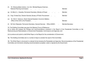 Cost of Governance: Adjusting the Structures
Cost of Governance: Adjusting the Structures
Cost of Governance: Adjusting the Structures
Cost of Governance: Adjusting the Structures Page
Page
Page
Page 6
6
6
6
(f) Dr. Shamsuddeen Usman, CON, Hon. Minister/Deputy Chairman,
National Planning Commission .. .. .. .. ... Member
(g) Dr (Mrs) A. J. Awosika, Permanent Secretary, Ministry of Power .. .. .. .. Member
(h) Engr. Emeka Eze, Director-General, Bureau of Public Procurement .. .. Member
(e) Dr. Ochi C. Achinuvu, Senior Special Assistant, Economic Matters,
Office of the COS to the President .. .. Member
(f) Mr Femi Olayisade, Permanent Secretary, General Services Office (OSGF) .. Member/Secretary
11. The Drafting Committee was given the following Terms of Reference:
(a) to study and analyse the findings and recommendations contained in the Report of the Presidential Committee on the
Restructuring and Rationalisation of Government Parastatals, Commissions and Agencies; and
(b) to produce and submit a draft White Paper on the Report for the consideration of Government.
12. The Drafting Committee sat on a number of days to consider the report of the Committee.
13. The White Paper is structured in a tabular format showing the Parastatals and Agencies, Recommendations of the Presidential
Committee and Comments indicating recommendations accepted, noted or rejected by the Government.
 