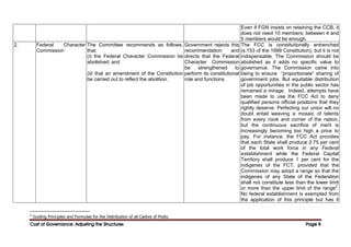 Cost of Governance: Adjusting the Structures
Cost of Governance: Adjusting the Structures
Cost of Governance: Adjusting the Structures
Cost of Governance: Adjusting the Structures Page
Page
Page
Page 8
8
8
8
Even if FGN insists on retaining the CCB, it
does not need 10 members; between 4 and
5 members would be enough.
2. Federal Character
Commission
The Committee recommends as follows,
that:
(i) the Federal Character Commission be
abolished; and
(ii) that an amendment of the Constitution
be carried out to reflect the abolition.
Government rejects this
recommendation and
directs that the Federal
Character Commission
be strengthened to
perform its constitutional
role and functions.
The FCC is constitutionally entrenched
(s.153 of the 1999 Constitution), but it is not
indispensable. The Commission should be
abolished as it adds no specific value to
governance. The Commission came into
being to ensure “proportionate” sharing of
government jobs. But equitable distribution
of job opportunities in the public sector has
remained a mirage. Indeed, attempts have
been made to use the FCC Act to deny
qualified persons official positions that they
rightly deserve. Perfecting our union will no
doubt entail weaving a mosaic of talents
from every nook and corner of the nation,
but the continuous sacrifice of merit is
increasingly becoming too high a price to
pay. For instance, the FCC Act provides
that each State shall produce 2.75 per cent
of the total work force in any Federal
establishment while the Federal Capital
Territory shall produce 1 per cent for the
indigenes of the FCT, provided that the
Commission may adopt a range so that the
indigenes of any State of the Federation
shall not constitute less than the lower limit
or more than the upper limit of the range2
.
No federal establishment is exempted from
the application of this principle but has it
2
Guiding Principles and Formulae for the Distribution of all Cadres of Posts.
 