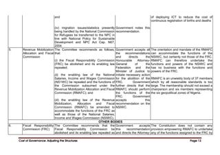 Cost of Governance: Adjusting the Structures
Cost of Governance: Adjusting the Structures
Cost of Governance: Adjusting the Structures
Cost of Governance: Adjusting the Structures Page
Page
Page
Page 12
12
12
12
and
(iv) migration issues/statistics presently
being handled by the National Commission
for Refugees be transferred to the NPC in
line with National Policy for Sustainable
Development and NPC Act Cap. N67,
2004.
Government notes this
recommendation.
of deploying ICT to reduce the cost of
continuous registration of births and deaths
5. Revenue Mobilization
Allocation and Fiscal
Commission
The Committee recommends as follows,
that:
(i) the Fiscal Responsibility Commission
(FRC) be abolished and its enabling law
repealed;
(ii) the enabling law of the National
Salaries, Income and Wages Commission
(NS1WC) be repealed and the functions of
the Commission subsumed under the
Revenue Mobilization Allocation and Fiscal
Commission (RMAFC); and
(iii) the enabling law of the Revenue
Mobilization, Allocation and Fiscal
Commission (RMAFC) be amended to
accommodate the functions of the FRC as
well as those of the National Salaries,
Income and Wages Commission (NSIWC).
Government accepts all
the recommendations
and directs the
Honourable Attorney-
General of the
Federation and the
Minister of Justice to
initiate necessary action
for the abolition of the
FRC. Government
further directs that the
RMAFC should perform
the functions of the
FRC. Government
accepts this
recommendation on the
NSIWC.
The orientation and mandate of the RMAFC
can accommodate the functions of the
NSIWC, but certainly not those of the FRC.
RMAFC can therefore undertake the
functions and powers of the NSIWC and
has no business with the functions and
powers of the FRC.
RMAFC is an unwieldy body of 37 members
which by all reasonable standards is too
large. The membership should not exceed a
chairperson and six members representing
the six geopolitical zones of Nigeria.
OTHER BODIES
6. Fiscal Responsibility
Commission (FRC)
The Committee recommends that the
Fiscal Responsibility Commission be
abolished and its enabling law repealed as
Government accepts
this recommendation
and directs the Attorney-
The Constitution does not contain any
provision empowering RMAFC to undertake
any of the functions assigned to the FRC by
 