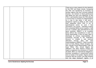 Cost of Governance: Adjusting the Structures
Cost of Governance: Adjusting the Structures
Cost of Governance: Adjusting the Structures
Cost of Governance: Adjusting the Structures Page
Page
Page
Page 14
14
14
14
There are so many reasons for the retention
of the FRC and these include: Scrapping
the FRC and transferring its functions to
another agency that has a primary political
function, not centred on fiscal governance
will defeat the aims and objectives of the
FRA. It will therefore leave the FRA without
a sound body to oversee its implementation
on a day to day basis; it will send a
dangerous signal to states to also scrap
their respective FRCs; FRC is not a
spending/cost centre, as such, it has
recovered a lot money - operating surplus
from scheduled MDAs since inception; it will
not be in tandem with international fit and
good practices; RMAFC is an unwieldy
body without the competence to work on
fiscal responsibility. It has not been able to
discharge its primary responsibilities of
monitoring accruals to the Federation
Account or midwife a new revenue
allocation formula. Why add new
responsibilities to RMAFC? Other countries
such as India, Mexico, Brazil, Hungary, etc
who operate Fiscal Responsibility Laws all
have FRCs: Why should Nigeria be
different? The other reasons include the
need to implement the provisions of Vision
20:2020; affirm our international obligations;
promote consistency in government policy
and cut waste in the system. Nigeria cannot
continue with the current “one step forward
and two steps backward” regime. It is
 