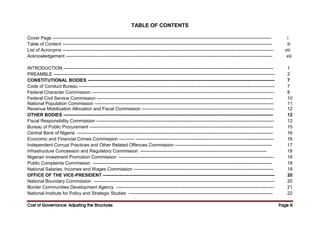 Cost of Governance: Adjusting the Structures
Cost of Governance: Adjusting the Structures
Cost of Governance: Adjusting the Structures
Cost of Governance: Adjusting the Structures Page
Page
Page
Page iii
iii
iii
iii
TABLE OF CONTENTS
Cover Page ------------------------------------------------------------------------------------------------------------------------------------------------ i
Table of Content ------------------------------------------------------------------------------------------------------------------------------------------ iii
List of Acronyms ------------------------------------------------------------------------------------------------------------------------------------------- viii
Acknowledgement ---------------------------------------------------------------------------------------------------------------------------------------- xiii
INTRODUCTION ------------------------------------------------------------------------------------------------------------------------------------------ 1
PREAMBLE -------------------------------------------------------------------------------------------------------------------------------------------------- 2
CONSTITUTIONAL BODIES --------------------------------------------------------------------------------------------------------------------------- 7
Code of Conduct Bureau --------------------------------------------------------------------------------------------------------------------------------- 7
Federal Character Commission ------------------------------------------------------------------------------------------------------------------------ 8
Federal Civil Service Commission -------------------------------------------------------------------------------------------------------------------- 10
National Population Commission ---------------------------------------------------------------------------------------------------------------------- 11
Revenue Mobilization Allocation and Fiscal Commission --------------------------------------------------------------------------------------- 12
OTHER BODIES ------------------------------------------------------------------------------------------------------------------------------------------ 12
Fiscal Responsibility Commission --------------------------------------------------------------------------------------------------------------------- 12
Bureau of Public Procurement ------------------------------------------------------------------------------------------------------------------------- 15
Central Bank of Nigeria --------------------------------------------------------------------------------------------------------------------------------- 16
Economic and Financial Crimes Commission ---------- ------------------------------------------------------------------------------------------- 16
Independent Corrupt Practices and Other Related Offences Commission ---------------------------------------------------------------- 17
Infrastructure Concession and Regulatory Commission ----------------------------------------------------------------------------------- 18
Nigerian Investment Promotion Commission ------------------------------------------------------------------------------------------------------ 18
Public Complaints Commission ---------------------------------------------------------------------------------------------------------------------- 18
National Salaries, Incomes and Wages Commission -------------------------------------------------------------------------------------------- 19
OFFICE OF THE VICE-PRESIDENT ----------------------------------------------------------------------------------------------------------------- 20
National Boundary Commission ----------------------------------------------------------------------------------------------------------------------- 20
Border Communities Development Agency -------------------------------------------------------------------------------------------------------- 21
National Institute for Policy and Strategic Studies ----------------------------------------------------------------------------------------------- 22
 