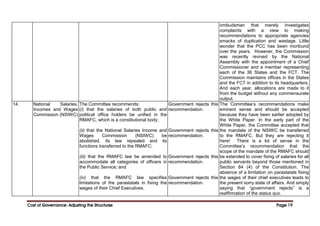 Cost of Governance: Adjusting the Structures
Cost of Governance: Adjusting the Structures
Cost of Governance: Adjusting the Structures
Cost of Governance: Adjusting the Structures Page
Page
Page
Page 19
19
19
19
ombudsman that merely investigates
complaints with a view to making
recommendations to appropriate agencies
smacks of duplication and wastage. Little
wonder that the PCC has been moribund
over the years. However, the Commission
was recently revived by the National
Assembly with the appointment of a Chief
Commissioner and a member representing
each of the 36 States and the FCT. The
Commission maintains offices in the States
and the FCT in addition to its headquarters.
And each year, allocations are made to it
from the budget without any commensurate
output.
14. National Salaries,
Incomes and Wages
Commission (NSIWC)
The Committee recommends:
(i) that the salaries of both public and
political office holders be unified in the
RMAFC, which is a constitutional body;
(ii) that the National Salaries Income and
Wages Commission (NSIWC) be
abolished, its law repealed and its
functions transferred to the RMAFC;
(iii) that the RMAFC law be amended to
accommodate all categories of officers in
the Public Service; and
(iv) that the RMAFC law specifies
limitations of the parastatals in fixing the
wages of their Chief Executives.
Government rejects this
recommendation.
Government rejects this
recommendation.
Government rejects this
recommendation.
Government rejects this
recommendation.
The Committee’s recommendations make
eminent sense and should be accepted
because they have been earlier adopted by
the White Paper. In the early part of the
White Paper, the Committee accepted that
the mandate of the NSIWC be transferred
to the RMAFC. But they are rejecting it
here! There is a lot of sense in the
Committee’s recommendation that the
scope of the mandate of the RMAFC should
be extended to cover fixing of salaries for all
public servants beyond those mentioned in
Section 84 (4) of the Constitution. The
absence of a limitation on parastatals fixing
the wages of their chief executives leads to
the present sorry state of affairs. And simply
saying that “government rejects” is a
reaffirmation of the status quo.
 