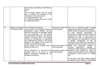 Cost of Governance: Adjusting the Structures
Cost of Governance: Adjusting the Structures
Cost of Governance: Adjusting the Structures
Cost of Governance: Adjusting the Structures Page
Page
Page
Page 23
23
23
23
which would be domiciled in the Ministry of
Interior.
NOTE
The Committee believes that this would
help to address the mandate of the
Commission in two critical areas :
(a) cutting down costs ; and
(b) resolving disputes arising from areas
of overlapping functions
19. National Commission
for Refugees (NCR)
The Committee recommends:
(i) the merger of the National Emergency
Management Agency (NEMA) and the
National Commission for Refugees (NCR)
into one organization. This will obviate
inter-institutional wrangling, unnecessary
overlap of functions and in the process
enhance the development of operational
and organizational synergy in the overall
interest of the welfare of the victims of
disasters and forced movements ;
(ii) the repeal of the enabling laws of
NEMA and NCR; and
(iii) the enactment of a new law for the
proposed body to be known as the
National Emergency Management and
Refugees Commission.
Government rejects this
recommendation.
Government rejects this
recommendation.
Government rejects this
recommendation.
There are no significant areas of overlap
between the functions of NEMA and NCR.
NEMA handles emergencies and disasters.
Its main statutory responsibility is
coordination of disaster response plans and
programmes of FGN. It is also involved in
monitoring the state of preparedness of
other agencies and organizations involved
in disaster management, as well as
coordination and facilitation of provision of
necessary resources for search and rescue.
NEMA also coordinates activities of
voluntary organizations engaged in
emergency relief operations and distributes
emergency relief materials to victims of
natural or other disasters. It also undertakes
rehabilitation of such victims. (s. 6 NEMA
Act).
On the other hand, NCR handles refugees
as defined by the Articles of Conventions
 
