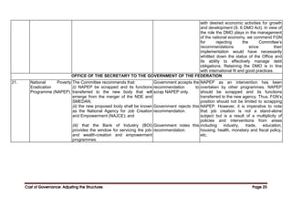 Cost of Governance: Adjusting the Structures
Cost of Governance: Adjusting the Structures
Cost of Governance: Adjusting the Structures
Cost of Governance: Adjusting the Structures Page
Page
Page
Page 25
25
25
25
with desired economic activities for growth
and development (S. 6 DMO Act). In view of
the role the DMO plays in the management
of the national economy, we commend FGN
for rejecting the Committee’s
recommendations since their
implementation would have necessarily
whittled down the status of the Office and
its ability to effectively manage debt
obligations. Retaining the DMO is in line
with international fit and good practices.
OFFICE OF THE SECRETARY TO THE GOVERNMENT OF THE FEDERATION
21. National Poverty
Eradication
Programme (NAPEP)
The Committee recommends that:
(i) NAPEP be scrapped and its functions
transferred to the new body that will
emerge from the merger of the NDE and
SMEDAN;
(ii) the new proposed body shall be known
as the National Agency for Job Creation
and Empowerment (NAJCE); and
(iii) that the Bank of Industry (BOI)
provides the window for servicing the job-
and wealth-creation and empowerment
programmes.
Government accepts the
recommendation to
scrap NAPEP only.
Government rejects this
recommendation.
Government notes this
recommendation.
NAPEP as an intervention has been
overtaken by other programmes. NAPEP
should be scrapped and its functions
transferred to the new agency. Thus, FGN’s
position should not be limited to scrapping
NAPEP. However, it is imperative to note
that job creation is not a stand-alone
subject but is a result of a multiplicity of
policies and interventions from areas
including industry, trade, education,
housing, health, monetary and fiscal policy,
etc.
 