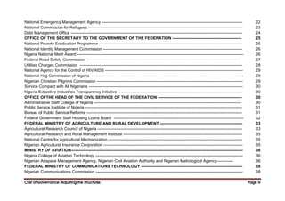 Cost of Governance: Adjusting the Structures
Cost of Governance: Adjusting the Structures
Cost of Governance: Adjusting the Structures
Cost of Governance: Adjusting the Structures Page
Page
Page
Page iv
iv
iv
iv
National Emergency Management Agency -------------------------------------------------------------------------------------------------------- 22
National Commission for Refugees ------------------------------------------------------------------------------------------------------------------ 23
Debt Management Office ------------------------------------------------------------------------------------------------------------------------------- 24
OFFICE OF THE SECRETARY TO THE GOVERNMENT OF THE FEDERATION --------------------------------------------------- 25
National Poverty Eradication Programme ---------------------------------------------------------------------------------------------------------- 25
National Identity Management Commission ------------------------------------------------------------------------------------------------------- 26
Nigeria National Merit Award --------------------------------------------------------------------------------------------------------------------------- 26
Federal Road Safety Commission ------------------------------------------------------------------------------------------------------------------- 27
Utilities Charges Commission ------------------------------------------------------------------------------------------------------------------------ 28
National Agency for the Control of HIV/AIDS ------------------------------------------------------------------------------------------------------ 29
National Hajj Commission of Nigeria ---------------------------------------------------------------------------------------------------------------- 29
Nigerian Christian Pilgrims Commission ------------------------------------------------------------------------------------------------------------ 29
Service Compact with All Nigerians ------------------------------------------------------------------------------------------------------------------ 30
Nigeria Extractive Industries Transparency Initiative -------------------------------------------------------------------------------------------- 30
OFFICE OFTHE HEAD OF THE CIVIL SERVICE OF THE FEDERATION -------------------------------------------------------------- 30
Administrative Staff College of Nigeria ------------------------------------------------------------------------------------------------------------- 30
Public Service Institute of Nigeria -------------------------------------------------------------------------------------------------------------------- 31
Bureau of Public Service Reforms ------------------------------------------------------------------------------------------------------------------- 31
Federal Government Staff Housing Loans Board ------------------------------------------------------------------------------------------------ 32
FEDERAL MINISTRY OF AGRICULTURE AND RURAL DEVELOPMENT ------------------------------------------------------------- 33
Agricultural Research Council of Nigeria ----------------------------------------------------------------------------------------------------------- 33
Agricultural Research and Rural Management Institute ---------------------------------------------------------------------------------------- 35
National Centre for Agricultural Mechanization --------------------------------------------------------------------------------------------------- 35
Nigerian Agricultural Insurance Corporation ------------------------------------------------------------------------------------------------------- 35
MINISTRY OF AVIATION------------------------------------------------------------------------------------------------------------------------------- 36
Nigeria College of Aviation Technology ------------------------------------------------------------------------------------------------------------- 36
Nigerian Airspace Management Agency, Nigerian Civil Aviation Authority and Nigerian Metrological Agency------------ 36
FEDERAL MINISTRY OF COMMUNICATIONS TECHNOLOGY --------------------------------------------------------------------------- 38
Nigerian Communications Commission ------------------------------------------------------------------------------------------------------------- 38
 