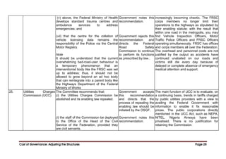 Cost of Governance: Adjusting the Structures
Cost of Governance: Adjusting the Structures
Cost of Governance: Adjusting the Structures
Cost of Governance: Adjusting the Structures Page
Page
Page
Page 28
28
28
28
(v) above, the Federal Ministry of Health
develops standard trauma centres and
ambulance services to address
emergencies; and
(vii) that the centre for the collation of
vehicle licensing data remains the
responsibility of the Police via the Central
Motor Registry.
Note
It should be understood that the current
overwhelming bad-road-user behaviour is
a temporary phenomenon that an
interventionist body like the FRSC was set
up to address; thus, it should not be
allowed to grow beyond an ad hoc body
that can reintegrate into a parent body like
the Highways Department of the Federal
Ministry of Works
Government notes this
recommendation.
Government rejects this
recommendation and
directs the Federal
Road Safety
Commission to continue
to perform its functions
as prescribed by law..
increasingly becoming chaotic. The FRSC
corps members no longer limit their
operations to the highways as stipulated by
their enabling statute; with the result that
within one road in the metropolis, you may
find Vehicle Inspection Officers, Motor
Traffic Police Officers and FRSC Officers
operating simultaneously. FRSC has offices
and corps members all over the Federation.
The overhead and personnel costs are not
justified by the output as accidents have
continued unabated on our roads and
victims still die every day because of
delayed or complete absence of emergency
medical attention and support.
25. Utilities Charges
Commission (UCC)
The Committee recommends that:
(i) the Utilities Charges Commission be
abolished and its enabling law repealed.
(i) the staff of the Commission be deployed
to the Office of the Head of the Civil
Service of the Federation, provided they
are civil servants.
Government accepts
this recommendation
and directs that the
process of repealing the
enabling law should be
initiated by the OSGF.
Government notes this
recommendation.
The main function of UCC is to evaluate, on
a continuing basis, trends in tariffs charged
by public utilities providers with a view to
availing the Federal Government with
information to enable it fix reasonable
prices. The public corporations directly
mentioned in the UCC Act, such as NEPA,
NITEL, Nigeria Airways have been
privatised. There is no justification for
retaining the Commission.
 
