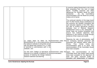 Cost of Governance: Adjusting the Structures
Cost of Governance: Adjusting the Structures
Cost of Governance: Adjusting the Structures
Cost of Governance: Adjusting the Structures Page
Page
Page
Page 34
34
34
34
(v) urgent steps be taken by the
Ministry/ARCN for a micro-restructuring of
the research institutes to bring them at par
with the global best practice of a 1:3 ratio
of technical to administrative staff in the
institutes ; and
(vi) that each College of Agriculture be
attached to an Institute of Research for the
purpose of fostering the linkage between
research extension and learning.
Government notes this
recommendation.
Government notes this
recommendation.
It must be costing Government a lot to foot
bills emanating from this kind of large
Board. Travelling expenses and other
allowances for members would be quite
substantial. So the Committee’s
recommendation that the Board be pruned
makes a lot of sense.
The continued retention of this large board
and 15 other boards whose contributions to
the economy are doubtful contradicts the
cost reduction objective of the FGN. Also,
the idea of funding agricultural research
institutes from a National Research
Development Fund is very reasonable. It
would make the funding competitive and
ensure that institutes determine their
relevance in the scheme of things through
evidence of their output and results.
Reducing the ratio of administrative staff
and increasing technical personnel will
guarantee that institutes deliver value for
money. Thus, merely noting the
recommendation goes to no issue. The
recommendation of the Committee should
have been accepted.
Again, the recommendation of the
Committee which was merely noted should
have been accepted for the alignment of
town and gown, improved quality of
education and dissemination of research
 