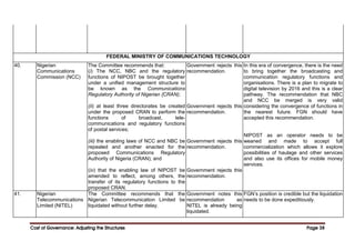 Cost of Governance: Adjusting the Structures
Cost of Governance: Adjusting the Structures
Cost of Governance: Adjusting the Structures
Cost of Governance: Adjusting the Structures Page
Page
Page
Page 38
38
38
38
FEDERAL MINISTRY OF COMMUNICATIONS TECHNOLOGY
40. Nigerian
Communications
Commission (NCC)
The Committee recommends that:
(i) The NCC, NBC and the regulatory
functions of NIPOST be brought together
under a unified management structure to
be known as the Communications
Regulatory Authority of Nigerian {CRAN);
(ii) at least three directorates be created
under the proposed CRAN to perform the
functions of broadcast, tele-
communications and regulatory functions
of postal services;
(iii) the enabling laws of NCC and NBC be
repealed and another enacted for the
proposed Communications Regulatory
Authority of Nigeria (CRAN); and
(iv) that the enabling law of NIPOST be
amended to reflect, among others, the
transfer of its regulatory functions to the
proposed CRAN.
Government rejects this
recommendation.
Government rejects this
recommendation.
Government rejects this
recommendation.
Government rejects this
recommendation.
In this era of convergence, there is the need
to bring together the broadcasting and
communication regulatory functions and
organisations. There is a plan to migrate to
digital television by 2016 and this is a clear
pathway. The recommendation that NBC
and NCC be merged is very valid
considering the convergence of functions in
the nearest future. FGN should have
accepted this recommendation.
NIPOST as an operator needs to be
weaned and made to accept full
commercialization which allows it explore
possibilities of haulage and other services
and also use its offices for mobile money
services.
41. Nigerian
Telecommunications
Limited (NITEL)
The Committee recommends that the
Nigerian Telecommunication Limited be
liquidated without further delay.
Government notes this
recommendation as
NITEL is already being
liquidated.
FGN’s position is credible but the liquidation
needs to be done expeditiously.
 