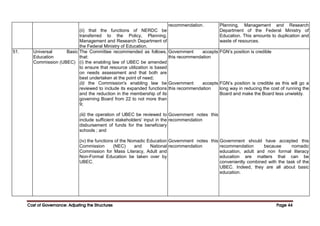 Cost of Governance: Adjusting the Structures
Cost of Governance: Adjusting the Structures
Cost of Governance: Adjusting the Structures
Cost of Governance: Adjusting the Structures Page
Page
Page
Page 44
44
44
44
(ii) that the functions of NERDC be
transferred to the Policy, Planning,
Management and Research Department of
the Federal Ministry of Education.
recommendation. Planning, Management and Research
Department of the Federal Ministry of
Education. This amounts to duplication and
waste of resources.
51. Universal Basic
Education
Commission (UBEC)
The Committee recommended as follows,
that:
(i) the enabling law of UBEC be amended
to ensure that resource utilization is based
on needs assessment and that both are
best undertaken at the point of need;
(ii) the Commission's enabling law be
reviewed to include its expanded functions
and the reduction in the membership of its
governing Board from 22 to not more than
9;
(iii) the operation of UBEC be reviewed to
include sufficient stakeholders' input in the
disbursement of funds for the beneficiary
schools ; and
(iv) the functions of the Nomadic Education
Commission (NEC) and National
Commission for Mass Literacy, Adult and
Non-Formal Education be taken over by
UBEC.
Government accepts
this recommendation
Government accepts
this recommendation
Government notes this
recommendation
Government notes this
recommendation
FGN’s position is credible
FGN’s position is credible as this will go a
long way in reducing the cost of running the
Board and make the Board less unwieldy.
Government should have accepted this
recommendation because nomadic
education, adult and non formal literacy
education are matters that can be
conveniently combined with the task of the
UBEC. Indeed, they are all about basic
education.
 