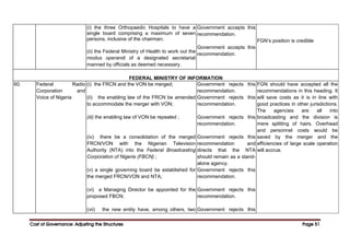 Cost of Governance: Adjusting the Structures
Cost of Governance: Adjusting the Structures
Cost of Governance: Adjusting the Structures
Cost of Governance: Adjusting the Structures Page
Page
Page
Page 51
51
51
51
(i) the three Orthopaedic Hospitals to have a
single board comprising a maximum of seven
persons, inclusive of the chairman;
(ii) the Federal Ministry of Health to work out the
modus operandi of a designated secretariat
manned by officials as deemed necessary.
Government accepts this
recommendation.
Government accepts this
recommendation.
FGN’s position is credible
FEDERAL MINISTRY OF INFORMATION
60. Federal Radio
Corporation and
Voice of Nigeria
(i) the FRCN and the VON be merged;
(ii) the enabling law of the FRCN be amended
to accommodate the merger with VON;
(iii) the enabling law of VON be repealed ;
(iv) there be a consolidation of the merged
FRCN/VON with the Nigerian Television
Authority (NTA) into the Federal Broadcasting
Corporation of Nigeria (FBCN) ;
(v) a single governing board be established for
the merged FRCN/VON and NTA;
(vi) a Managing Director be appointed for the
proposed FBCN;
(vii) the new entity have, among others, two
Government rejects this
recommendation.
Government rejects this
recommendation.
Government rejects this
recommendation.
Government rejects this
recommendation and
directs that the NTA
should remain as a stand-
alone agency.
Government rejects this
recommendation.
Government rejects this
recommendation.
Government rejects this
FGN should have accepted all the
recommendations in this heading. It
will save costs as it is in line with
good practices in other jurisdictions.
The agencies are all into
broadcasting and the division is
mere splitting of hairs. Overhead
and personnel costs would be
saved by the merger and the
efficiencies of large scale operation
will accrue.
 