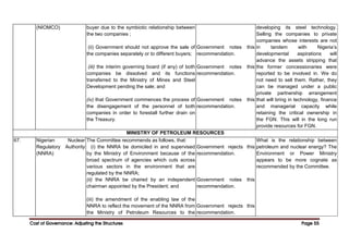 Cost of Governance: Adjusting the Structures
Cost of Governance: Adjusting the Structures
Cost of Governance: Adjusting the Structures
Cost of Governance: Adjusting the Structures Page
Page
Page
Page 55
55
55
55
(NIOMCO) buyer due to the symbiotic relationship between
the two companies ;
(ii) Government should not approve the sale of
the companies separately or to different buyers;
(iii) the interim governing board (if any) of both
companies be dissolved and its functions
transferred to the Ministry of Mines and Steel
Development pending the sale; and
(iv) that Government commences the process of
the disengagement of the personnel of both
companies in order to forestall further drain on
the Treasury.
Government notes this
recommendation.
Government notes this
recommendation.
Government notes this
recommendation.
developing its steel technology.
Selling the companies to private
companies whose interests are not
in tandem with Nigeria’s
developmental aspirations will
advance the assets stripping that
the former concessionaries were
reported to be involved in. We do
not need to sell them. Rather, they
can be managed under a public
private partnership arrangement
that will bring in technology, finance
and managerial capacity while
retaining the critical ownership in
the FGN. This will in the long run
provide resources for FGN.
MINISTRY OF PETROLEUM RESOURCES
67. Nigerian Nuclear
Regulatory Authority
(NNRA)
The Committee recommends as follows, that:
(i) the NNRA be domiciled in and supervised
by the Ministry of Environment because of the
broad spectrum of agencies which cuts across
various sectors in the environment that are
regulated by the NNRA;
(ii) the NNRA be chaired by an independent
chairman appointed by the President; and
(iii) the amendment of the enabling law of the
NNRA to reflect the movement of the NNRA from
the Ministry of Petroleum Resources to the
Government rejects this
recommendation.
Government notes this
recommendation.
Government rejects this
recommendation.
What is the relationship between
petroleum and nuclear energy? The
Environment or Power Ministry
appears to be more cognate as
recommended by the Committee.
 