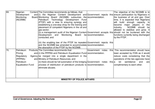 Cost of Governance: Adjusting the Structures
Cost of Governance: Adjusting the Structures
Cost of Governance: Adjusting the Structures
Cost of Governance: Adjusting the Structures Page
Page
Page
Page 57
57
57
57
69. Nigerian Content
Development and
Monitoring Board
(NCDMB)
The Committee recommends as follows, that:
(i) the Nigerian Content Development and
Monitoring Board (NCDMB) subsumes the
Petroleum Technology Development Fund
(PTDF) with a view to ensuring synergy and
establishing a one-stop shop for the training and
placement of competent Nigerians in the oil and
gas sector;
(ii) a management audit of the Nigerian Content
Development and Monitoring Board be
conducted; and
(iii) the enabling law of the PTDF be repealed
and the NCDMB law amended to accommodate
the absorption of the PTDF by the NCDMB.
Government rejects this
recommendation.
Government accepts this
recommendation.
Government rejects this
recommendation.
The objective of the NCDMB is to
ensure participation by Nigerians in
the business of oil and gas. Over
time, it is expected that Nigerians
will build enough capacity to
become major players in the
industry. NCDMB should be
allowed to stabilize and grow. It
should not be burdened with the
functions currently being discharged
by the PTDF.
70. Petroleum Products
Pricing and
Regulatory Agency
(PPPRA) and
Petroleum
Equalization Fund
The Committee recommends that:
(i) the PPPRA and Petroleum Equalization Fund
be merged into a single department in the
Ministry of Petroleum Resources; and
(ii) there should be full automation of the bridging
process of distribution of petroleum products to
eliminate abuses.
Government notes this
recommendation.
Government notes this
recommendation.
This recommendation should have
been accepted by FGN as it would
reduce costs considering that the
operations of the two agencies have
a lot semblance and are
complimentary to each other.
MINISTRY OF POLICE AFFAIRS
 
