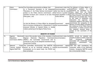 Cost of Governance: Adjusting the Structures
Cost of Governance: Adjusting the Structures
Cost of Governance: Adjusting the Structures
Cost of Governance: Adjusting the Structures Page
Page
Page
Page 58
58
58
58
71. Police Service
Commission
The Committee recommends as follows, that:
(i) a Permanent Secretary to be designated
"Secretary of the Police Service Commission" be
posted to the Police Service Commission, with
specified functions and a tenure of not less than
three years ; and
(ii) that the Ministry of Police Affairs be abrogated
and its functions transferred to a Department in the
proposed Ministry of Special Duties to handle
matters pertaining to the Nigeria Police Force.
Government notes this
recommendation and
the fact that the issue
of tenure is guided by
extant regulation in the
Public Service.
Government rejects
this recommendation.
The Ministry of Police Affairs is a
superfluous addition to the
framework for regulation of the
Police. Apart from the Police
Service Commission, we also have
the Police Council. The duties of the
Ministry are not actually clear. There
is the need to streamline and
restructure the agencies and
institutions related to the police. We
recommend the scrapping of the
Ministry of Police Affairs considering
the existence of the Police Service
Commission, a Police Council and
the Inspector General being in
charge of the command of the
Police.
MINISTRY OF POWER
72. Nigerian Electricity
Regulatory
Commission (NERC)
In view of the peculiar nature of the mandate of the
Nigerian Electricity Regulatory Commission
(NERC), the Committee recommends that it
continues to carry out its assigned mandate through
Government funding.
Government notes this
recommendation.
NERC should be retained and
properly funded to enable it face the
ever increasing challenges
associated with sustainable power
generation, transmission and
distribution.
73. National Power
Training Institute of
Nigeria (NAPTIN)
The Committee recommends that NAPTIN be
wound up as its continued existence is now
unnecessary as its parent body, the PHCN has
been privatized.
Government rejects
this recommendation.
FGN was right considering the
manpower needs of the Electricity
Industry. Scrapping NAPTIN would
be a monumental mistake.
 