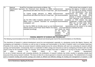 Cost of Governance: Adjusting the Structures
Cost of Governance: Adjusting the Structures
Cost of Governance: Adjusting the Structures
Cost of Governance: Adjusting the Structures Page
Page
Page
Page 59
59
59
59
74. National Rural
Electrification Agency
(NREA)
The Committee recommends as follows, that:
(i) the Personnel Cost allocation to NREA be
discontinued with effect from the 2013 Fiscal Year;
(ii) Capital budget allocation to NREA be
discontinued with effect from the 2013 Fiscal Year;
(iii) The NI0.2 billion budgetary allocations to the
NREA since it became redundant be properly
investigated ; and
(iv) that the NREA be formally wound up and the
relevant section of the Power Sector Reform Act be
amended accordingly.
Government rejects
this recommendation.
Government rejects
this recommendation.
Government accepts
this recommendation.
Government rejects
this recommendation
and directs the name
of the agency be
changed to the
"Federal Rural
Electrification Agency".
FGN should have accepted to wind
up this Agency. It makes no sense
for the FGN to be directly involved
in rural electrification. Pray, what
should the states and local
governments be doing? What
manner of federal arrangement is
this? Moreover, rural electrification
as an FGN initiative has been
problematic. It failed under DFRRI.
REA has not fared better. Better
value would be added if the
resources are shared to the states
to undertake the task..
FEDERAL MINISTRY OF SCIENCE AND TECHNOLOGY
The following recommendations from the Committee are relevant and should guide most of the recommendations on this Ministry.
The importance of research in national development cannot be over-emphasised, especially in a developing country like Nigeria. However, the
overlapping and duplication of functions as well as lack of synergy and harmonization in the field of research need to be tackled head-long.
Presently in the country, there are several research institutes spread across the various Ministries with each one conducting its research without
synergy and harmonisation. Consequently, there is a duplication of effort, energy and resources as well as overlapping of functions with very little
result to show for the investment made. For example, some research institutes have been in existence for as long as 30 years, while the country
still relies heavily on foreign import in key areas of national development.
In an era of limited resources with competing demands, the proliferation of research institutes has further resulted in spreading already lean
resources thinly among research institutes. This does not allow for a robust approach to research outcomes/outputs. The establishment of a single
point of research funding will promote synergy and create an efficient and effective strategy for funding and management of research. It will
 